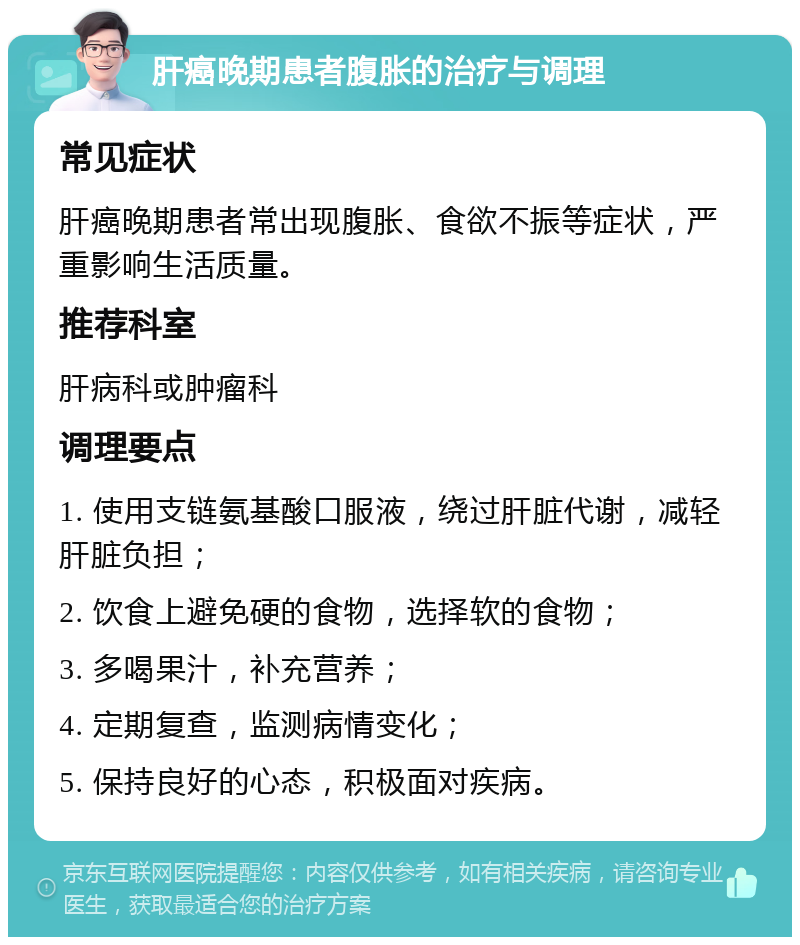 肝癌晚期患者腹胀的治疗与调理 常见症状 肝癌晚期患者常出现腹胀、食欲不振等症状，严重影响生活质量。 推荐科室 肝病科或肿瘤科 调理要点 1. 使用支链氨基酸口服液，绕过肝脏代谢，减轻肝脏负担； 2. 饮食上避免硬的食物，选择软的食物； 3. 多喝果汁，补充营养； 4. 定期复查，监测病情变化； 5. 保持良好的心态，积极面对疾病。