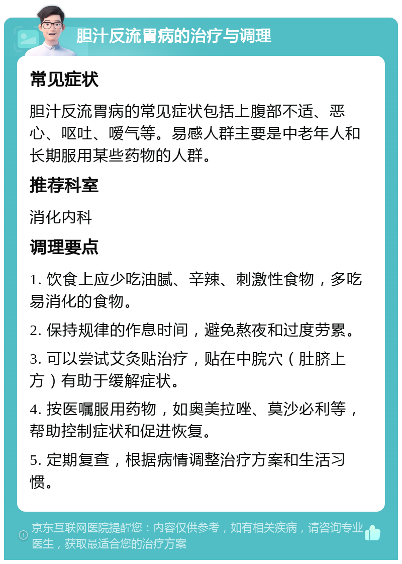 胆汁反流胃病的治疗与调理 常见症状 胆汁反流胃病的常见症状包括上腹部不适、恶心、呕吐、嗳气等。易感人群主要是中老年人和长期服用某些药物的人群。 推荐科室 消化内科 调理要点 1. 饮食上应少吃油腻、辛辣、刺激性食物，多吃易消化的食物。 2. 保持规律的作息时间，避免熬夜和过度劳累。 3. 可以尝试艾灸贴治疗，贴在中脘穴（肚脐上方）有助于缓解症状。 4. 按医嘱服用药物，如奥美拉唑、莫沙必利等，帮助控制症状和促进恢复。 5. 定期复查，根据病情调整治疗方案和生活习惯。