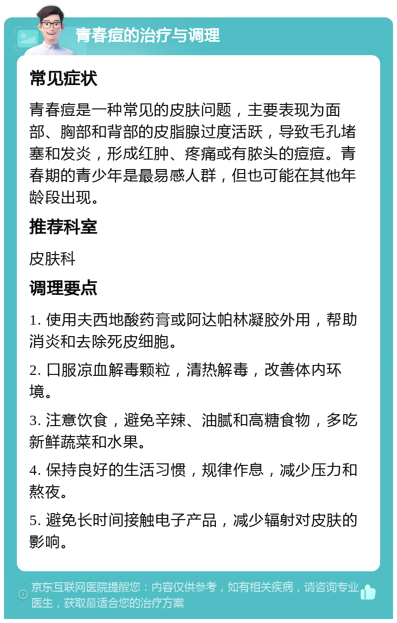 青春痘的治疗与调理 常见症状 青春痘是一种常见的皮肤问题，主要表现为面部、胸部和背部的皮脂腺过度活跃，导致毛孔堵塞和发炎，形成红肿、疼痛或有脓头的痘痘。青春期的青少年是最易感人群，但也可能在其他年龄段出现。 推荐科室 皮肤科 调理要点 1. 使用夫西地酸药膏或阿达帕林凝胶外用，帮助消炎和去除死皮细胞。 2. 口服凉血解毒颗粒，清热解毒，改善体内环境。 3. 注意饮食，避免辛辣、油腻和高糖食物，多吃新鲜蔬菜和水果。 4. 保持良好的生活习惯，规律作息，减少压力和熬夜。 5. 避免长时间接触电子产品，减少辐射对皮肤的影响。