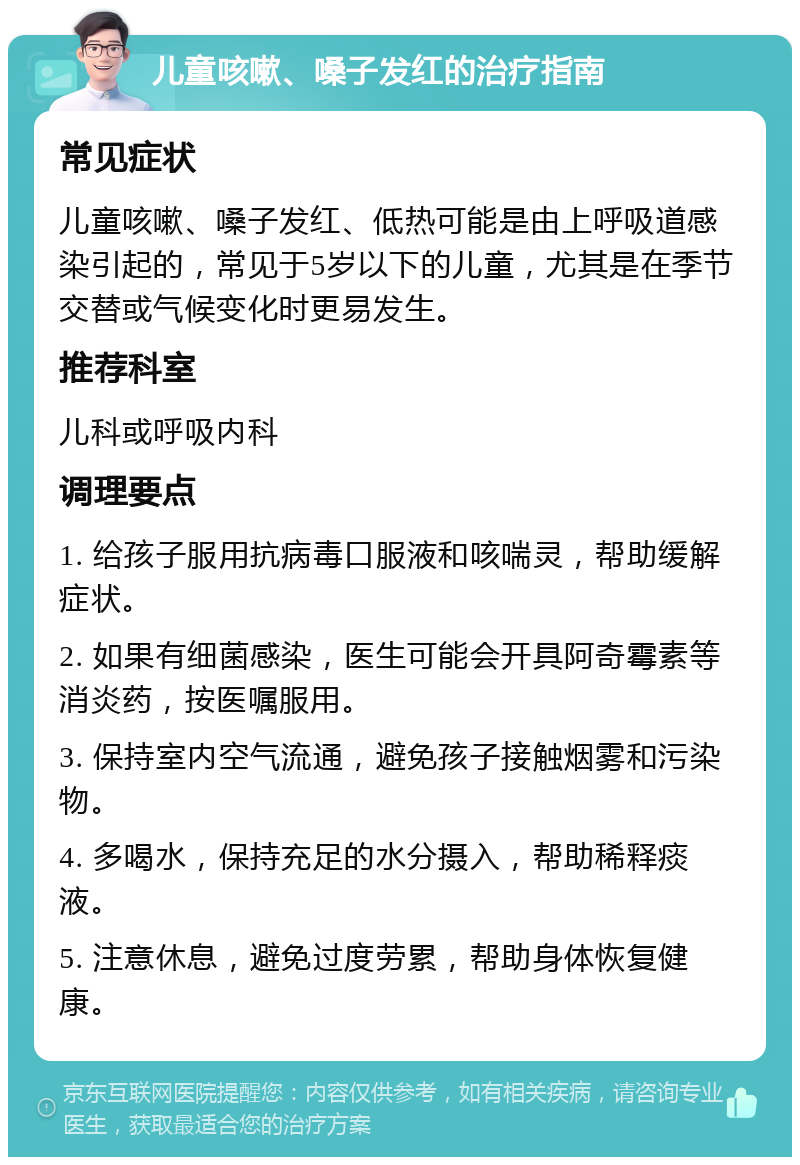 儿童咳嗽、嗓子发红的治疗指南 常见症状 儿童咳嗽、嗓子发红、低热可能是由上呼吸道感染引起的，常见于5岁以下的儿童，尤其是在季节交替或气候变化时更易发生。 推荐科室 儿科或呼吸内科 调理要点 1. 给孩子服用抗病毒口服液和咳喘灵，帮助缓解症状。 2. 如果有细菌感染，医生可能会开具阿奇霉素等消炎药，按医嘱服用。 3. 保持室内空气流通，避免孩子接触烟雾和污染物。 4. 多喝水，保持充足的水分摄入，帮助稀释痰液。 5. 注意休息，避免过度劳累，帮助身体恢复健康。