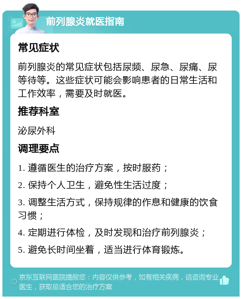 前列腺炎就医指南 常见症状 前列腺炎的常见症状包括尿频、尿急、尿痛、尿等待等。这些症状可能会影响患者的日常生活和工作效率，需要及时就医。 推荐科室 泌尿外科 调理要点 1. 遵循医生的治疗方案，按时服药； 2. 保持个人卫生，避免性生活过度； 3. 调整生活方式，保持规律的作息和健康的饮食习惯； 4. 定期进行体检，及时发现和治疗前列腺炎； 5. 避免长时间坐着，适当进行体育锻炼。