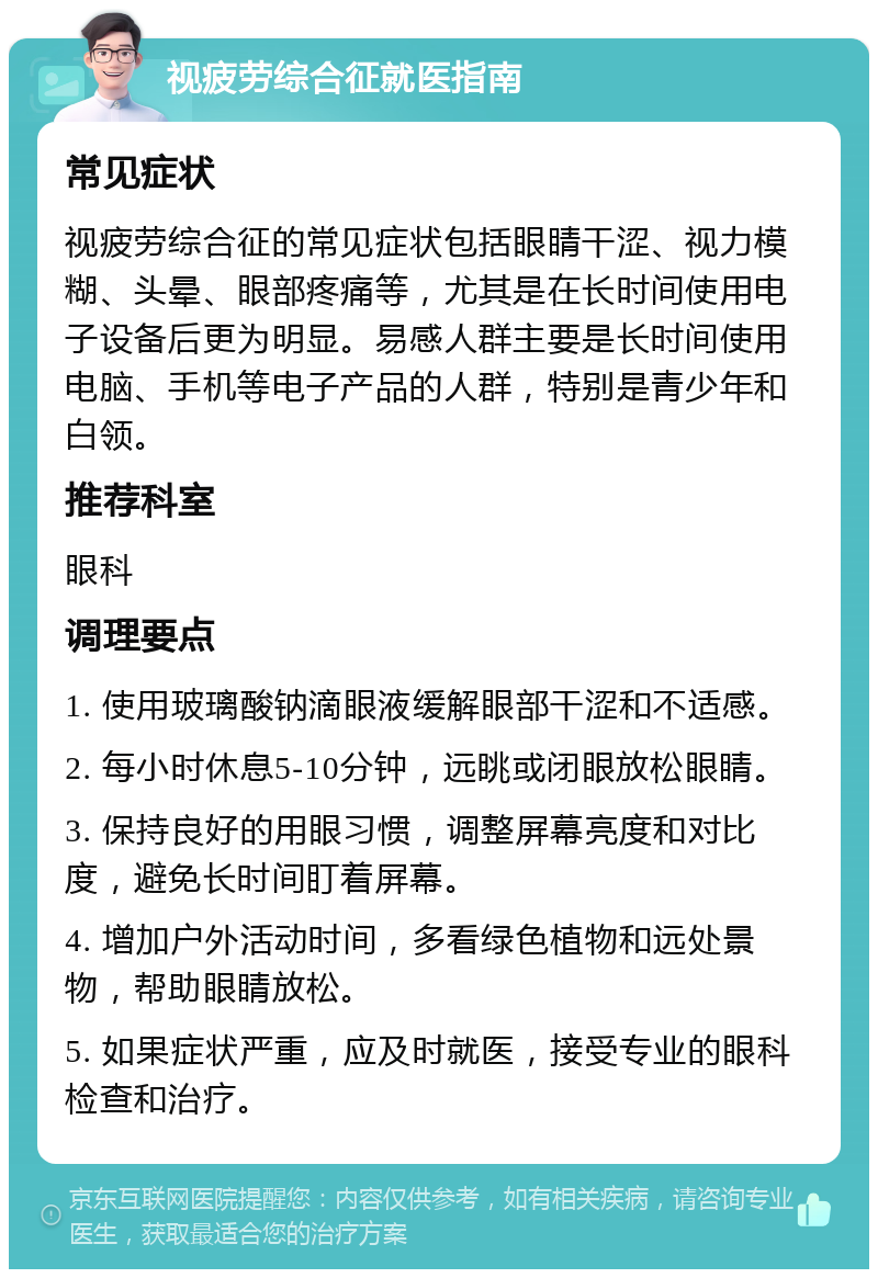 视疲劳综合征就医指南 常见症状 视疲劳综合征的常见症状包括眼睛干涩、视力模糊、头晕、眼部疼痛等，尤其是在长时间使用电子设备后更为明显。易感人群主要是长时间使用电脑、手机等电子产品的人群，特别是青少年和白领。 推荐科室 眼科 调理要点 1. 使用玻璃酸钠滴眼液缓解眼部干涩和不适感。 2. 每小时休息5-10分钟，远眺或闭眼放松眼睛。 3. 保持良好的用眼习惯，调整屏幕亮度和对比度，避免长时间盯着屏幕。 4. 增加户外活动时间，多看绿色植物和远处景物，帮助眼睛放松。 5. 如果症状严重，应及时就医，接受专业的眼科检查和治疗。