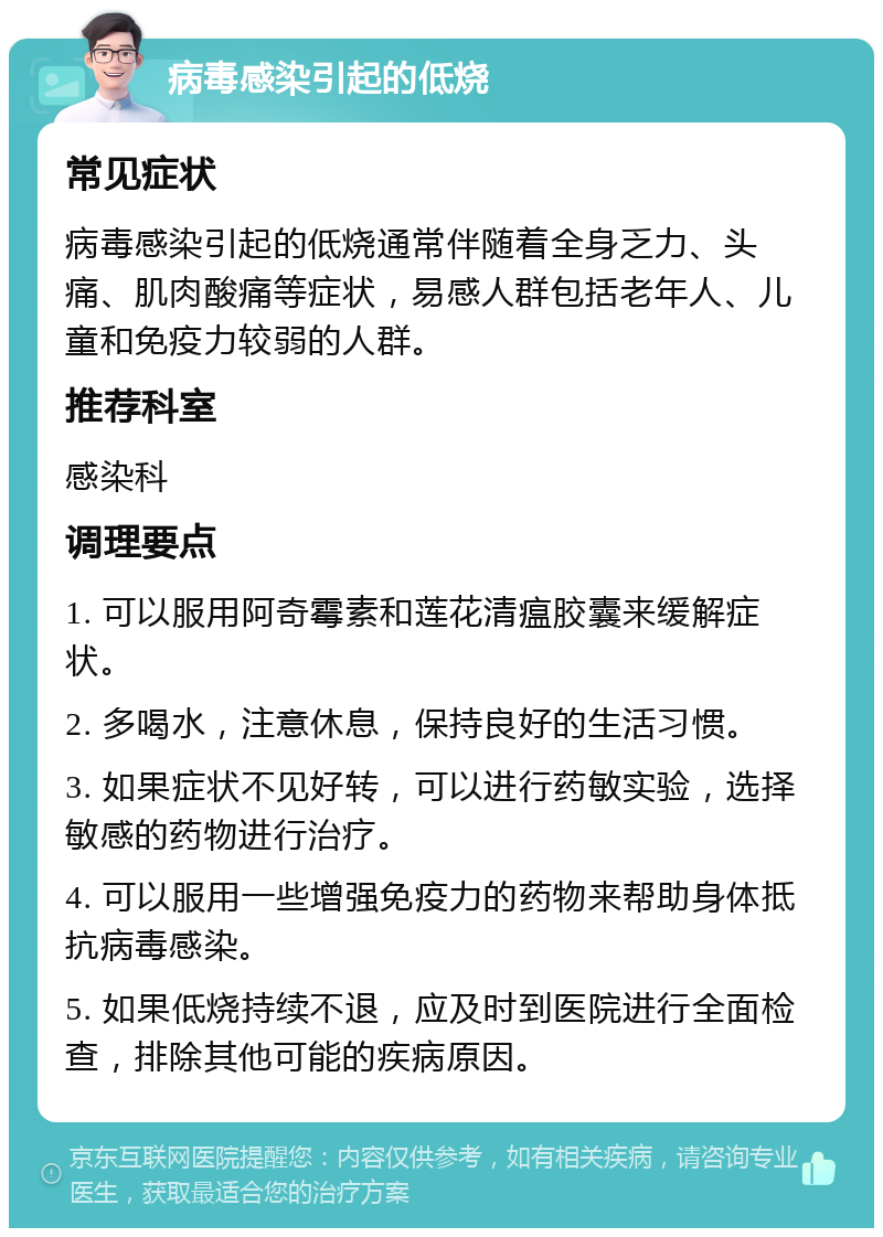 病毒感染引起的低烧 常见症状 病毒感染引起的低烧通常伴随着全身乏力、头痛、肌肉酸痛等症状，易感人群包括老年人、儿童和免疫力较弱的人群。 推荐科室 感染科 调理要点 1. 可以服用阿奇霉素和莲花清瘟胶囊来缓解症状。 2. 多喝水，注意休息，保持良好的生活习惯。 3. 如果症状不见好转，可以进行药敏实验，选择敏感的药物进行治疗。 4. 可以服用一些增强免疫力的药物来帮助身体抵抗病毒感染。 5. 如果低烧持续不退，应及时到医院进行全面检查，排除其他可能的疾病原因。