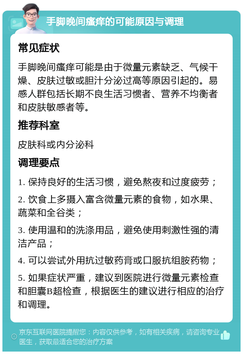 手脚晚间瘙痒的可能原因与调理 常见症状 手脚晚间瘙痒可能是由于微量元素缺乏、气候干燥、皮肤过敏或胆汁分泌过高等原因引起的。易感人群包括长期不良生活习惯者、营养不均衡者和皮肤敏感者等。 推荐科室 皮肤科或内分泌科 调理要点 1. 保持良好的生活习惯，避免熬夜和过度疲劳； 2. 饮食上多摄入富含微量元素的食物，如水果、蔬菜和全谷类； 3. 使用温和的洗涤用品，避免使用刺激性强的清洁产品； 4. 可以尝试外用抗过敏药膏或口服抗组胺药物； 5. 如果症状严重，建议到医院进行微量元素检查和胆囊B超检查，根据医生的建议进行相应的治疗和调理。