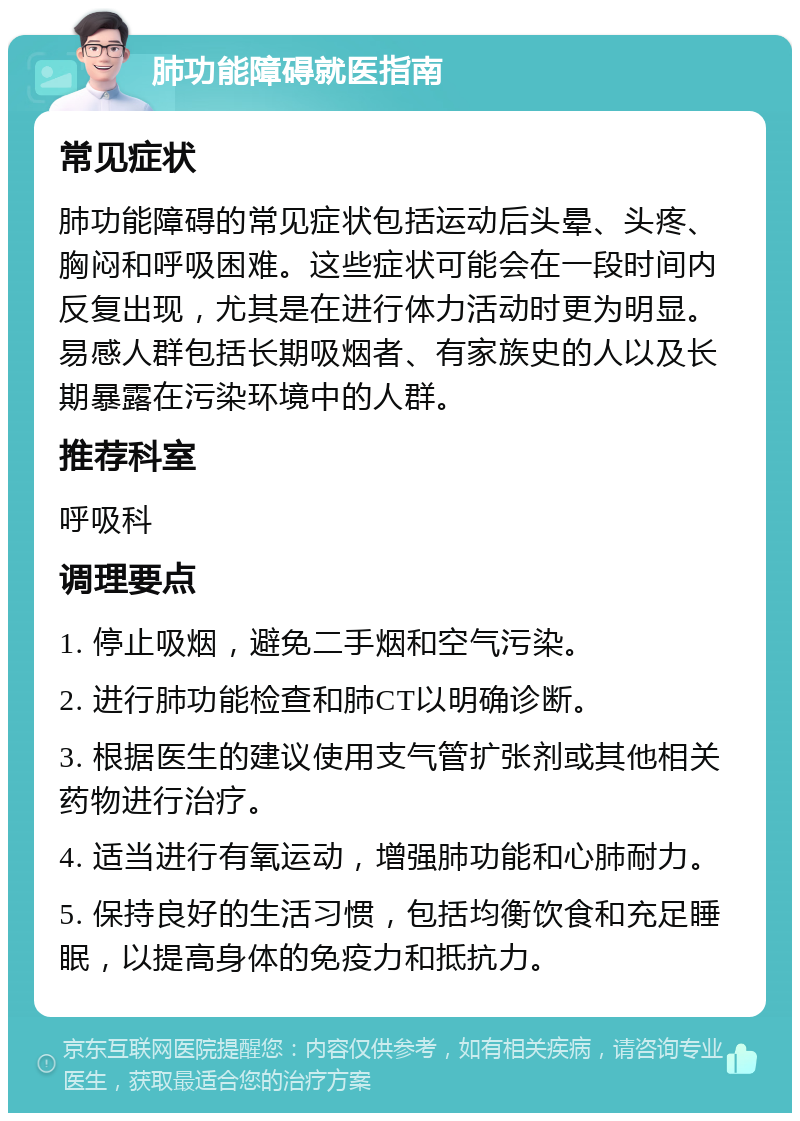 肺功能障碍就医指南 常见症状 肺功能障碍的常见症状包括运动后头晕、头疼、胸闷和呼吸困难。这些症状可能会在一段时间内反复出现，尤其是在进行体力活动时更为明显。易感人群包括长期吸烟者、有家族史的人以及长期暴露在污染环境中的人群。 推荐科室 呼吸科 调理要点 1. 停止吸烟，避免二手烟和空气污染。 2. 进行肺功能检查和肺CT以明确诊断。 3. 根据医生的建议使用支气管扩张剂或其他相关药物进行治疗。 4. 适当进行有氧运动，增强肺功能和心肺耐力。 5. 保持良好的生活习惯，包括均衡饮食和充足睡眠，以提高身体的免疫力和抵抗力。