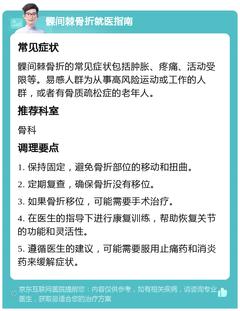 髁间棘骨折就医指南 常见症状 髁间棘骨折的常见症状包括肿胀、疼痛、活动受限等。易感人群为从事高风险运动或工作的人群，或者有骨质疏松症的老年人。 推荐科室 骨科 调理要点 1. 保持固定，避免骨折部位的移动和扭曲。 2. 定期复查，确保骨折没有移位。 3. 如果骨折移位，可能需要手术治疗。 4. 在医生的指导下进行康复训练，帮助恢复关节的功能和灵活性。 5. 遵循医生的建议，可能需要服用止痛药和消炎药来缓解症状。