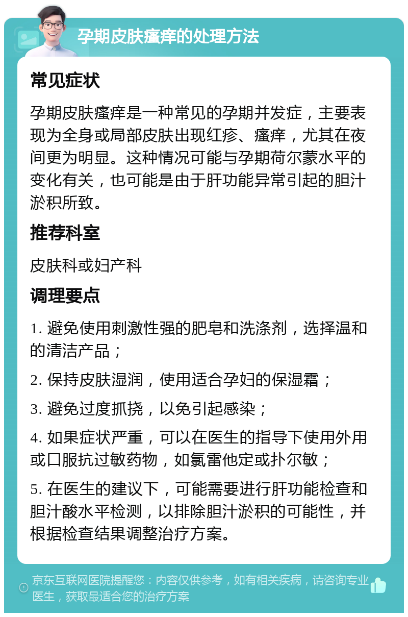 孕期皮肤瘙痒的处理方法 常见症状 孕期皮肤瘙痒是一种常见的孕期并发症，主要表现为全身或局部皮肤出现红疹、瘙痒，尤其在夜间更为明显。这种情况可能与孕期荷尔蒙水平的变化有关，也可能是由于肝功能异常引起的胆汁淤积所致。 推荐科室 皮肤科或妇产科 调理要点 1. 避免使用刺激性强的肥皂和洗涤剂，选择温和的清洁产品； 2. 保持皮肤湿润，使用适合孕妇的保湿霜； 3. 避免过度抓挠，以免引起感染； 4. 如果症状严重，可以在医生的指导下使用外用或口服抗过敏药物，如氯雷他定或扑尔敏； 5. 在医生的建议下，可能需要进行肝功能检查和胆汁酸水平检测，以排除胆汁淤积的可能性，并根据检查结果调整治疗方案。