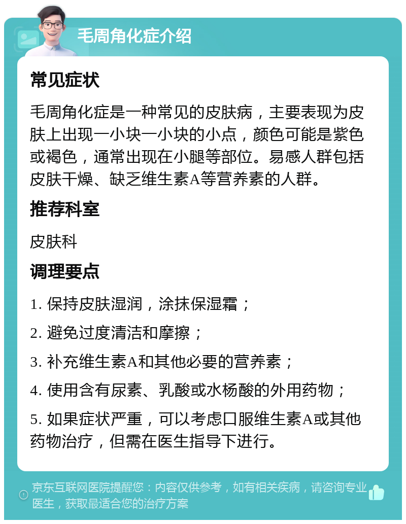 毛周角化症介绍 常见症状 毛周角化症是一种常见的皮肤病，主要表现为皮肤上出现一小块一小块的小点，颜色可能是紫色或褐色，通常出现在小腿等部位。易感人群包括皮肤干燥、缺乏维生素A等营养素的人群。 推荐科室 皮肤科 调理要点 1. 保持皮肤湿润，涂抹保湿霜； 2. 避免过度清洁和摩擦； 3. 补充维生素A和其他必要的营养素； 4. 使用含有尿素、乳酸或水杨酸的外用药物； 5. 如果症状严重，可以考虑口服维生素A或其他药物治疗，但需在医生指导下进行。