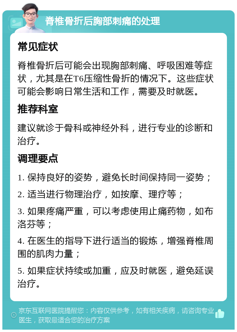 脊椎骨折后胸部刺痛的处理 常见症状 脊椎骨折后可能会出现胸部刺痛、呼吸困难等症状，尤其是在T6压缩性骨折的情况下。这些症状可能会影响日常生活和工作，需要及时就医。 推荐科室 建议就诊于骨科或神经外科，进行专业的诊断和治疗。 调理要点 1. 保持良好的姿势，避免长时间保持同一姿势； 2. 适当进行物理治疗，如按摩、理疗等； 3. 如果疼痛严重，可以考虑使用止痛药物，如布洛芬等； 4. 在医生的指导下进行适当的锻炼，增强脊椎周围的肌肉力量； 5. 如果症状持续或加重，应及时就医，避免延误治疗。