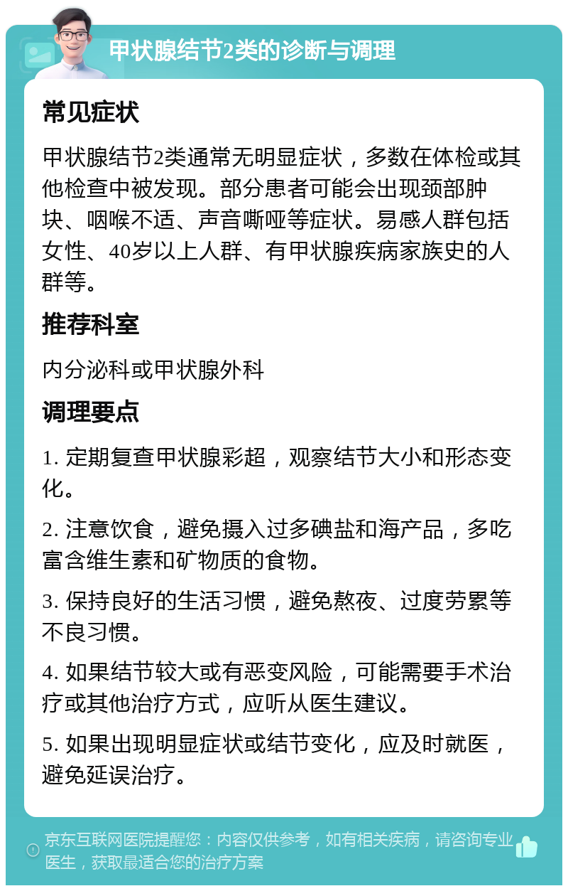 甲状腺结节2类的诊断与调理 常见症状 甲状腺结节2类通常无明显症状，多数在体检或其他检查中被发现。部分患者可能会出现颈部肿块、咽喉不适、声音嘶哑等症状。易感人群包括女性、40岁以上人群、有甲状腺疾病家族史的人群等。 推荐科室 内分泌科或甲状腺外科 调理要点 1. 定期复查甲状腺彩超，观察结节大小和形态变化。 2. 注意饮食，避免摄入过多碘盐和海产品，多吃富含维生素和矿物质的食物。 3. 保持良好的生活习惯，避免熬夜、过度劳累等不良习惯。 4. 如果结节较大或有恶变风险，可能需要手术治疗或其他治疗方式，应听从医生建议。 5. 如果出现明显症状或结节变化，应及时就医，避免延误治疗。