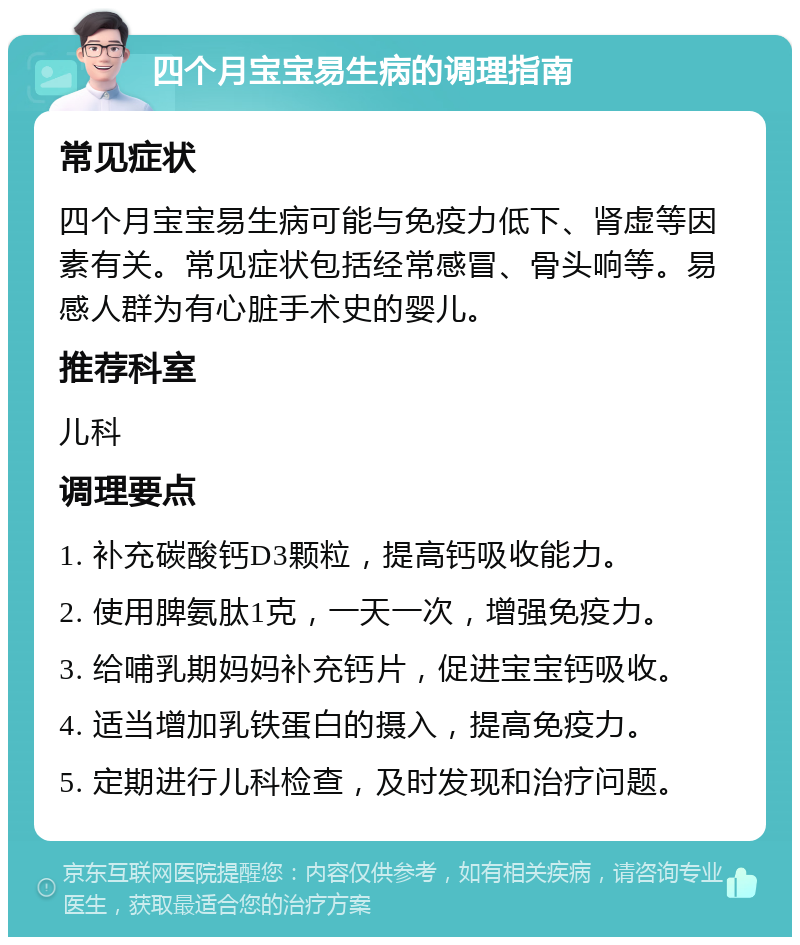 四个月宝宝易生病的调理指南 常见症状 四个月宝宝易生病可能与免疫力低下、肾虚等因素有关。常见症状包括经常感冒、骨头响等。易感人群为有心脏手术史的婴儿。 推荐科室 儿科 调理要点 1. 补充碳酸钙D3颗粒，提高钙吸收能力。 2. 使用脾氨肽1克，一天一次，增强免疫力。 3. 给哺乳期妈妈补充钙片，促进宝宝钙吸收。 4. 适当增加乳铁蛋白的摄入，提高免疫力。 5. 定期进行儿科检查，及时发现和治疗问题。