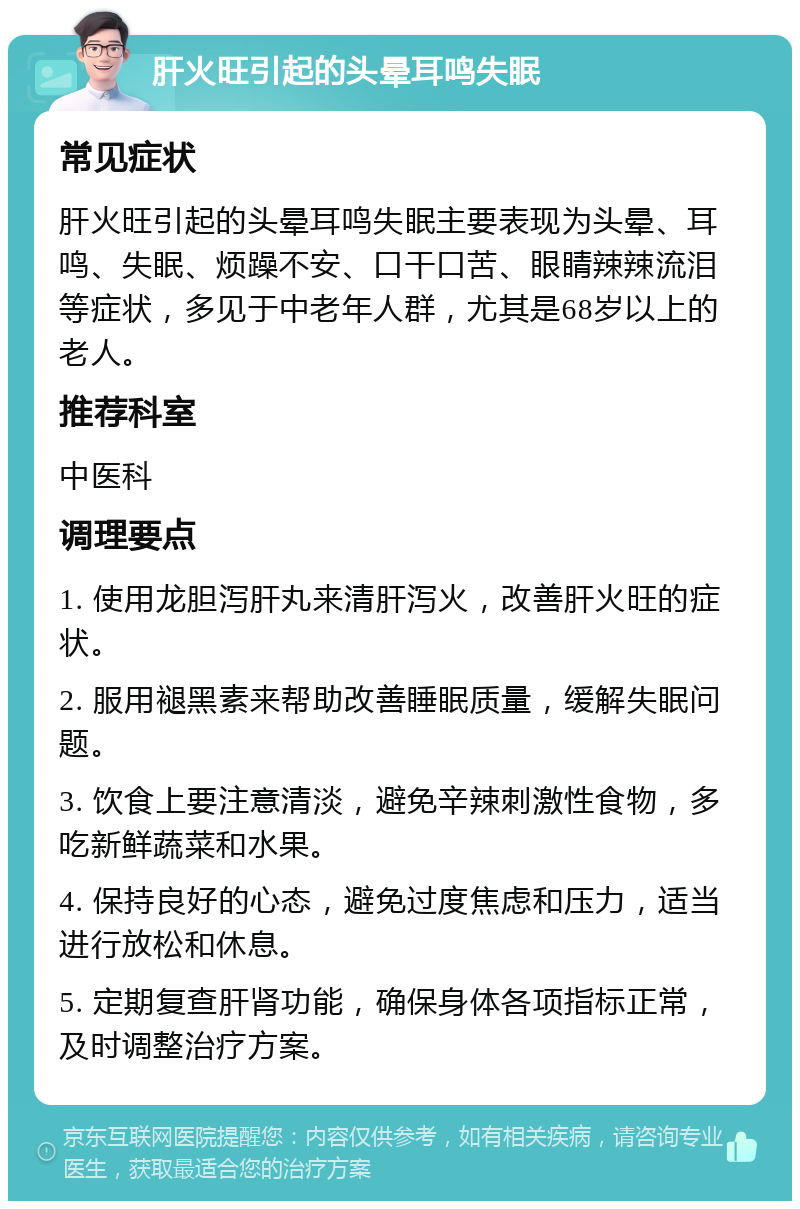 肝火旺引起的头晕耳鸣失眠 常见症状 肝火旺引起的头晕耳鸣失眠主要表现为头晕、耳鸣、失眠、烦躁不安、口干口苦、眼睛辣辣流泪等症状，多见于中老年人群，尤其是68岁以上的老人。 推荐科室 中医科 调理要点 1. 使用龙胆泻肝丸来清肝泻火，改善肝火旺的症状。 2. 服用褪黑素来帮助改善睡眠质量，缓解失眠问题。 3. 饮食上要注意清淡，避免辛辣刺激性食物，多吃新鲜蔬菜和水果。 4. 保持良好的心态，避免过度焦虑和压力，适当进行放松和休息。 5. 定期复查肝肾功能，确保身体各项指标正常，及时调整治疗方案。