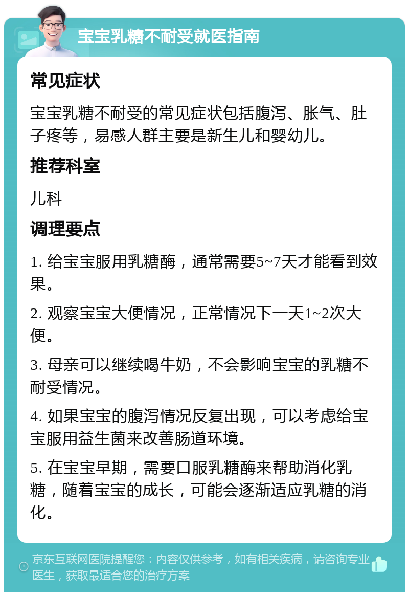 宝宝乳糖不耐受就医指南 常见症状 宝宝乳糖不耐受的常见症状包括腹泻、胀气、肚子疼等，易感人群主要是新生儿和婴幼儿。 推荐科室 儿科 调理要点 1. 给宝宝服用乳糖酶，通常需要5~7天才能看到效果。 2. 观察宝宝大便情况，正常情况下一天1~2次大便。 3. 母亲可以继续喝牛奶，不会影响宝宝的乳糖不耐受情况。 4. 如果宝宝的腹泻情况反复出现，可以考虑给宝宝服用益生菌来改善肠道环境。 5. 在宝宝早期，需要口服乳糖酶来帮助消化乳糖，随着宝宝的成长，可能会逐渐适应乳糖的消化。