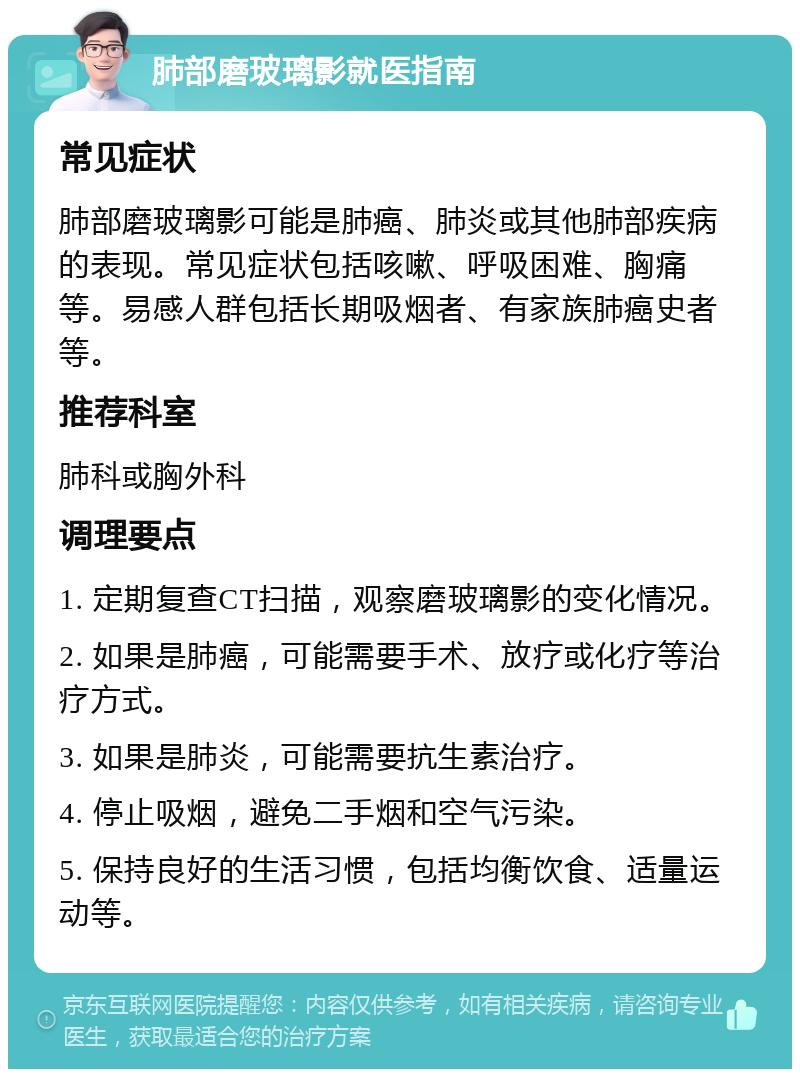 肺部磨玻璃影就医指南 常见症状 肺部磨玻璃影可能是肺癌、肺炎或其他肺部疾病的表现。常见症状包括咳嗽、呼吸困难、胸痛等。易感人群包括长期吸烟者、有家族肺癌史者等。 推荐科室 肺科或胸外科 调理要点 1. 定期复查CT扫描，观察磨玻璃影的变化情况。 2. 如果是肺癌，可能需要手术、放疗或化疗等治疗方式。 3. 如果是肺炎，可能需要抗生素治疗。 4. 停止吸烟，避免二手烟和空气污染。 5. 保持良好的生活习惯，包括均衡饮食、适量运动等。