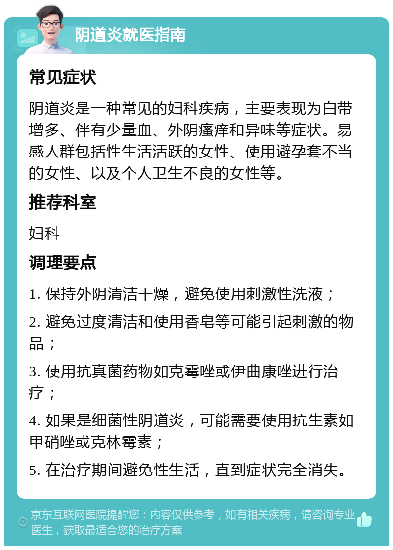 阴道炎就医指南 常见症状 阴道炎是一种常见的妇科疾病，主要表现为白带增多、伴有少量血、外阴瘙痒和异味等症状。易感人群包括性生活活跃的女性、使用避孕套不当的女性、以及个人卫生不良的女性等。 推荐科室 妇科 调理要点 1. 保持外阴清洁干燥，避免使用刺激性洗液； 2. 避免过度清洁和使用香皂等可能引起刺激的物品； 3. 使用抗真菌药物如克霉唑或伊曲康唑进行治疗； 4. 如果是细菌性阴道炎，可能需要使用抗生素如甲硝唑或克林霉素； 5. 在治疗期间避免性生活，直到症状完全消失。