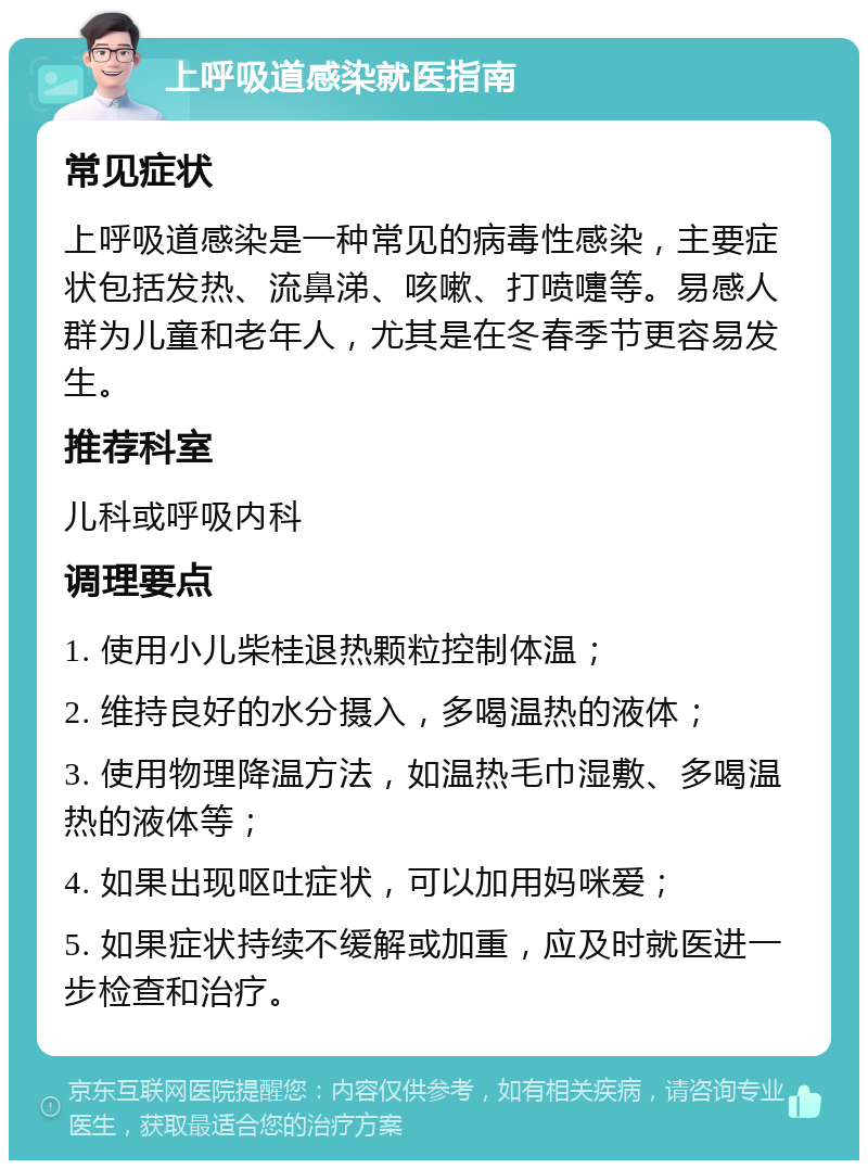 上呼吸道感染就医指南 常见症状 上呼吸道感染是一种常见的病毒性感染，主要症状包括发热、流鼻涕、咳嗽、打喷嚏等。易感人群为儿童和老年人，尤其是在冬春季节更容易发生。 推荐科室 儿科或呼吸内科 调理要点 1. 使用小儿柴桂退热颗粒控制体温； 2. 维持良好的水分摄入，多喝温热的液体； 3. 使用物理降温方法，如温热毛巾湿敷、多喝温热的液体等； 4. 如果出现呕吐症状，可以加用妈咪爱； 5. 如果症状持续不缓解或加重，应及时就医进一步检查和治疗。