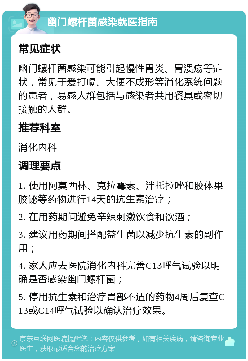 幽门螺杆菌感染就医指南 常见症状 幽门螺杆菌感染可能引起慢性胃炎、胃溃疡等症状，常见于爱打嗝、大便不成形等消化系统问题的患者，易感人群包括与感染者共用餐具或密切接触的人群。 推荐科室 消化内科 调理要点 1. 使用阿莫西林、克拉霉素、泮托拉唑和胶体果胶铋等药物进行14天的抗生素治疗； 2. 在用药期间避免辛辣刺激饮食和饮酒； 3. 建议用药期间搭配益生菌以减少抗生素的副作用； 4. 家人应去医院消化内科完善C13呼气试验以明确是否感染幽门螺杆菌； 5. 停用抗生素和治疗胃部不适的药物4周后复查C13或C14呼气试验以确认治疗效果。