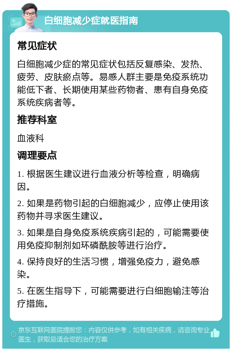 白细胞减少症就医指南 常见症状 白细胞减少症的常见症状包括反复感染、发热、疲劳、皮肤瘀点等。易感人群主要是免疫系统功能低下者、长期使用某些药物者、患有自身免疫系统疾病者等。 推荐科室 血液科 调理要点 1. 根据医生建议进行血液分析等检查，明确病因。 2. 如果是药物引起的白细胞减少，应停止使用该药物并寻求医生建议。 3. 如果是自身免疫系统疾病引起的，可能需要使用免疫抑制剂如环磷酰胺等进行治疗。 4. 保持良好的生活习惯，增强免疫力，避免感染。 5. 在医生指导下，可能需要进行白细胞输注等治疗措施。