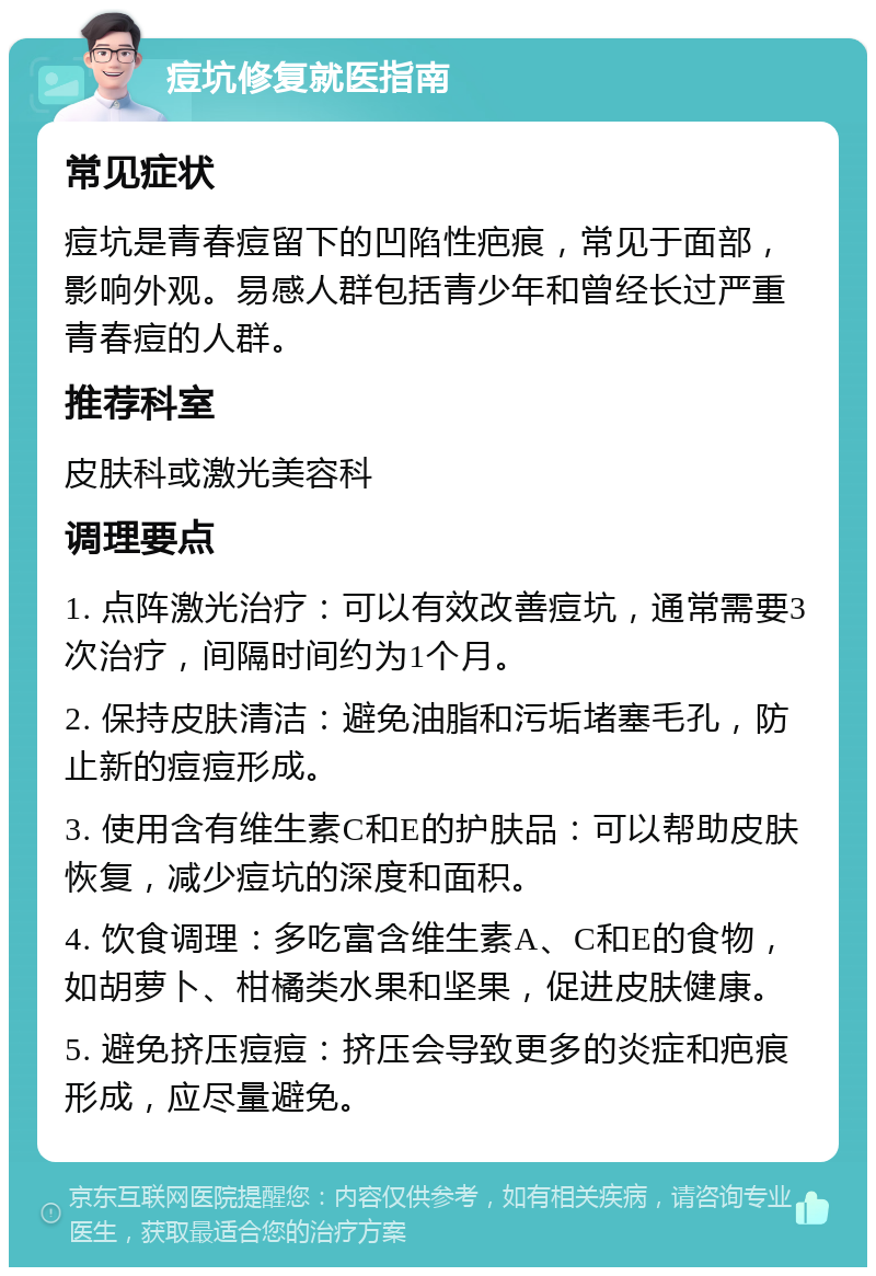 痘坑修复就医指南 常见症状 痘坑是青春痘留下的凹陷性疤痕，常见于面部，影响外观。易感人群包括青少年和曾经长过严重青春痘的人群。 推荐科室 皮肤科或激光美容科 调理要点 1. 点阵激光治疗：可以有效改善痘坑，通常需要3次治疗，间隔时间约为1个月。 2. 保持皮肤清洁：避免油脂和污垢堵塞毛孔，防止新的痘痘形成。 3. 使用含有维生素C和E的护肤品：可以帮助皮肤恢复，减少痘坑的深度和面积。 4. 饮食调理：多吃富含维生素A、C和E的食物，如胡萝卜、柑橘类水果和坚果，促进皮肤健康。 5. 避免挤压痘痘：挤压会导致更多的炎症和疤痕形成，应尽量避免。