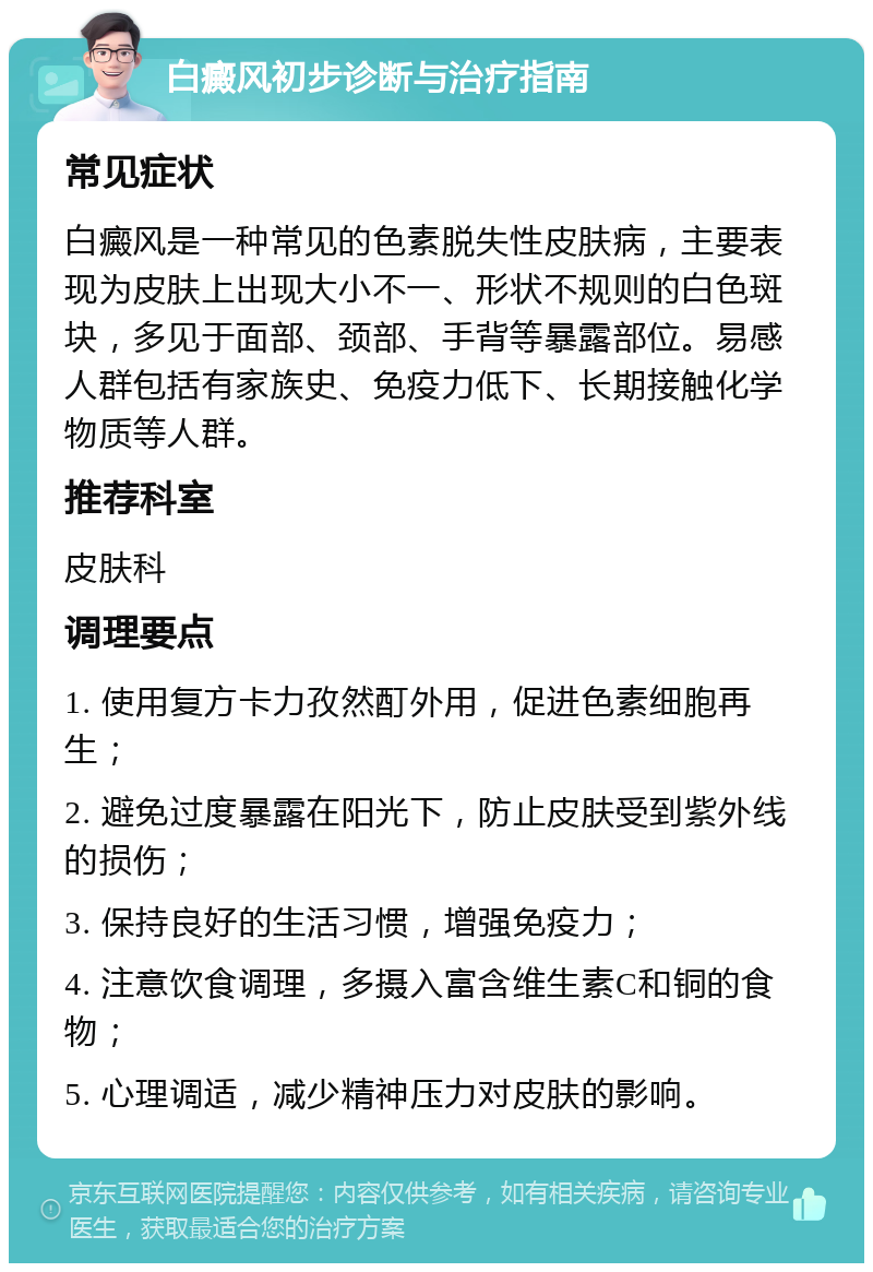 白癜风初步诊断与治疗指南 常见症状 白癜风是一种常见的色素脱失性皮肤病，主要表现为皮肤上出现大小不一、形状不规则的白色斑块，多见于面部、颈部、手背等暴露部位。易感人群包括有家族史、免疫力低下、长期接触化学物质等人群。 推荐科室 皮肤科 调理要点 1. 使用复方卡力孜然酊外用，促进色素细胞再生； 2. 避免过度暴露在阳光下，防止皮肤受到紫外线的损伤； 3. 保持良好的生活习惯，增强免疫力； 4. 注意饮食调理，多摄入富含维生素C和铜的食物； 5. 心理调适，减少精神压力对皮肤的影响。