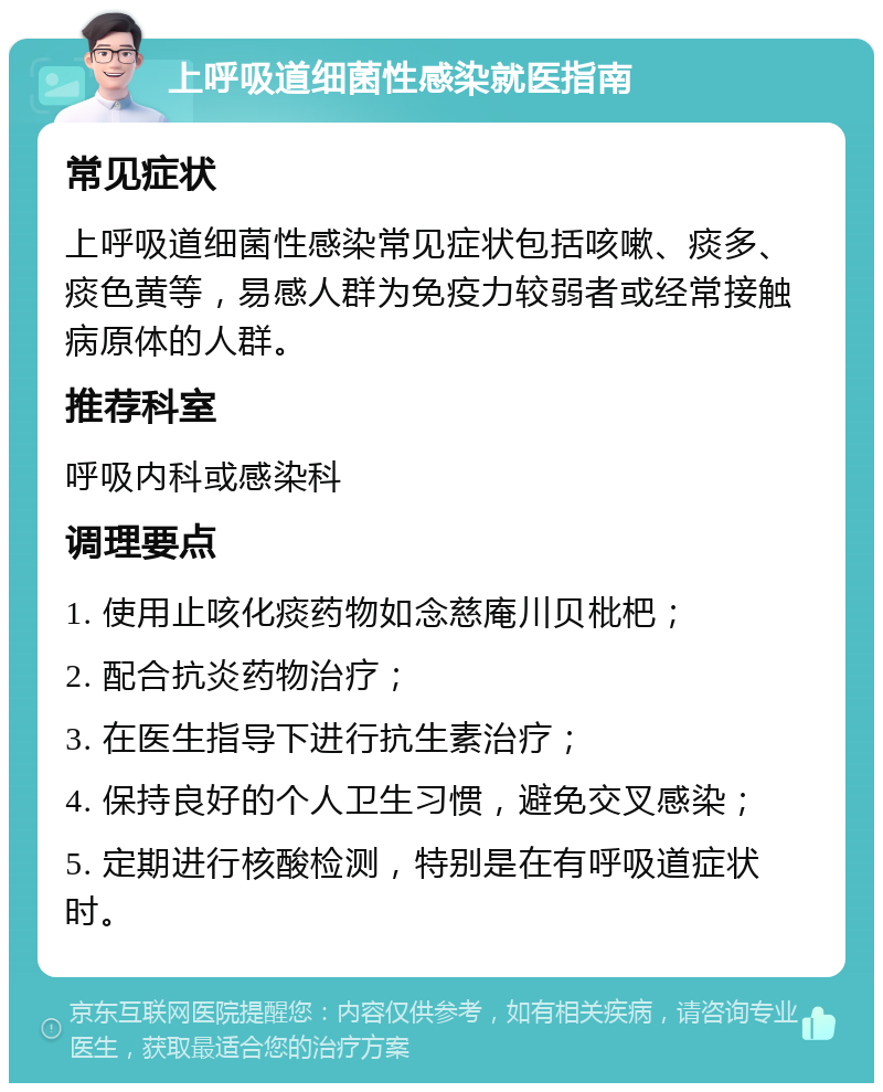 上呼吸道细菌性感染就医指南 常见症状 上呼吸道细菌性感染常见症状包括咳嗽、痰多、痰色黄等，易感人群为免疫力较弱者或经常接触病原体的人群。 推荐科室 呼吸内科或感染科 调理要点 1. 使用止咳化痰药物如念慈庵川贝枇杷； 2. 配合抗炎药物治疗； 3. 在医生指导下进行抗生素治疗； 4. 保持良好的个人卫生习惯，避免交叉感染； 5. 定期进行核酸检测，特别是在有呼吸道症状时。