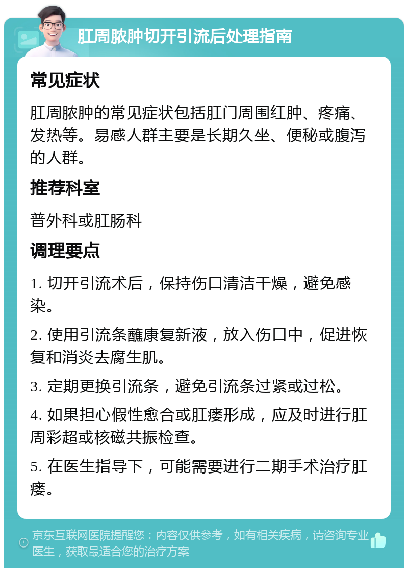 肛周脓肿切开引流后处理指南 常见症状 肛周脓肿的常见症状包括肛门周围红肿、疼痛、发热等。易感人群主要是长期久坐、便秘或腹泻的人群。 推荐科室 普外科或肛肠科 调理要点 1. 切开引流术后，保持伤口清洁干燥，避免感染。 2. 使用引流条蘸康复新液，放入伤口中，促进恢复和消炎去腐生肌。 3. 定期更换引流条，避免引流条过紧或过松。 4. 如果担心假性愈合或肛瘘形成，应及时进行肛周彩超或核磁共振检查。 5. 在医生指导下，可能需要进行二期手术治疗肛瘘。