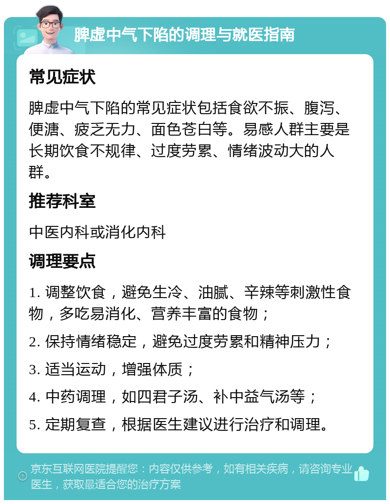 脾虚中气下陷的调理与就医指南 常见症状 脾虚中气下陷的常见症状包括食欲不振、腹泻、便溏、疲乏无力、面色苍白等。易感人群主要是长期饮食不规律、过度劳累、情绪波动大的人群。 推荐科室 中医内科或消化内科 调理要点 1. 调整饮食，避免生冷、油腻、辛辣等刺激性食物，多吃易消化、营养丰富的食物； 2. 保持情绪稳定，避免过度劳累和精神压力； 3. 适当运动，增强体质； 4. 中药调理，如四君子汤、补中益气汤等； 5. 定期复查，根据医生建议进行治疗和调理。