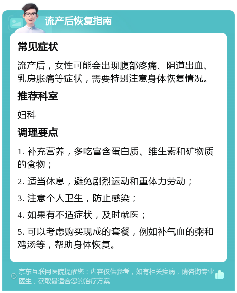 流产后恢复指南 常见症状 流产后，女性可能会出现腹部疼痛、阴道出血、乳房胀痛等症状，需要特别注意身体恢复情况。 推荐科室 妇科 调理要点 1. 补充营养，多吃富含蛋白质、维生素和矿物质的食物； 2. 适当休息，避免剧烈运动和重体力劳动； 3. 注意个人卫生，防止感染； 4. 如果有不适症状，及时就医； 5. 可以考虑购买现成的套餐，例如补气血的粥和鸡汤等，帮助身体恢复。