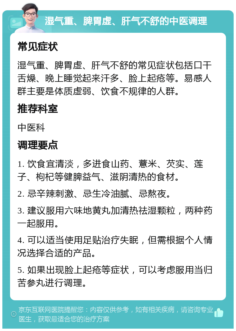 湿气重、脾胃虚、肝气不舒的中医调理 常见症状 湿气重、脾胃虚、肝气不舒的常见症状包括口干舌燥、晚上睡觉起来汗多、脸上起疮等。易感人群主要是体质虚弱、饮食不规律的人群。 推荐科室 中医科 调理要点 1. 饮食宜清淡，多进食山药、薏米、芡实、莲子、枸杞等健脾益气、滋阴清热的食材。 2. 忌辛辣刺激、忌生冷油腻、忌熬夜。 3. 建议服用六味地黄丸加清热祛湿颗粒，两种药一起服用。 4. 可以适当使用足贴治疗失眠，但需根据个人情况选择合适的产品。 5. 如果出现脸上起疮等症状，可以考虑服用当归苦参丸进行调理。