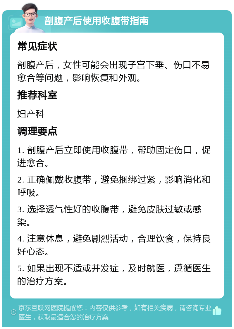 剖腹产后使用收腹带指南 常见症状 剖腹产后，女性可能会出现子宫下垂、伤口不易愈合等问题，影响恢复和外观。 推荐科室 妇产科 调理要点 1. 剖腹产后立即使用收腹带，帮助固定伤口，促进愈合。 2. 正确佩戴收腹带，避免捆绑过紧，影响消化和呼吸。 3. 选择透气性好的收腹带，避免皮肤过敏或感染。 4. 注意休息，避免剧烈活动，合理饮食，保持良好心态。 5. 如果出现不适或并发症，及时就医，遵循医生的治疗方案。