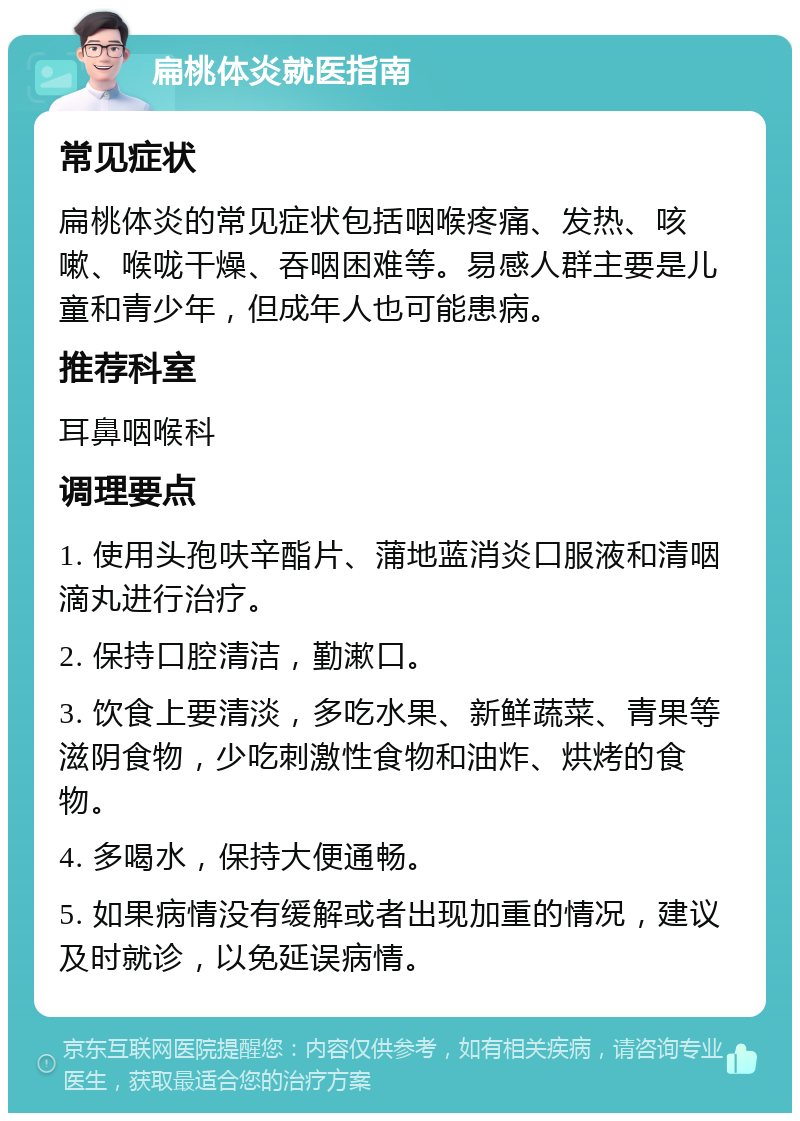 扁桃体炎就医指南 常见症状 扁桃体炎的常见症状包括咽喉疼痛、发热、咳嗽、喉咙干燥、吞咽困难等。易感人群主要是儿童和青少年，但成年人也可能患病。 推荐科室 耳鼻咽喉科 调理要点 1. 使用头孢呋辛酯片、蒲地蓝消炎口服液和清咽滴丸进行治疗。 2. 保持口腔清洁，勤漱口。 3. 饮食上要清淡，多吃水果、新鲜蔬菜、青果等滋阴食物，少吃刺激性食物和油炸、烘烤的食物。 4. 多喝水，保持大便通畅。 5. 如果病情没有缓解或者出现加重的情况，建议及时就诊，以免延误病情。