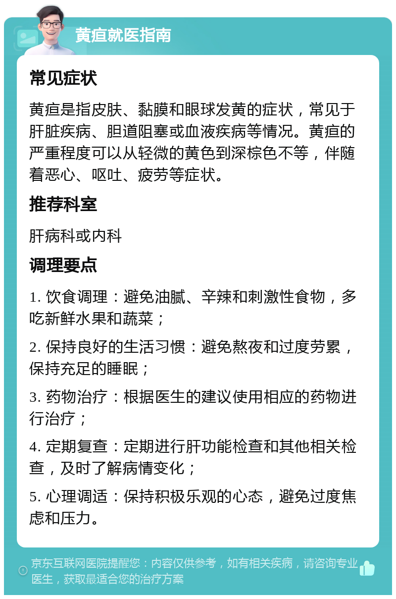 黄疸就医指南 常见症状 黄疸是指皮肤、黏膜和眼球发黄的症状，常见于肝脏疾病、胆道阻塞或血液疾病等情况。黄疸的严重程度可以从轻微的黄色到深棕色不等，伴随着恶心、呕吐、疲劳等症状。 推荐科室 肝病科或内科 调理要点 1. 饮食调理：避免油腻、辛辣和刺激性食物，多吃新鲜水果和蔬菜； 2. 保持良好的生活习惯：避免熬夜和过度劳累，保持充足的睡眠； 3. 药物治疗：根据医生的建议使用相应的药物进行治疗； 4. 定期复查：定期进行肝功能检查和其他相关检查，及时了解病情变化； 5. 心理调适：保持积极乐观的心态，避免过度焦虑和压力。