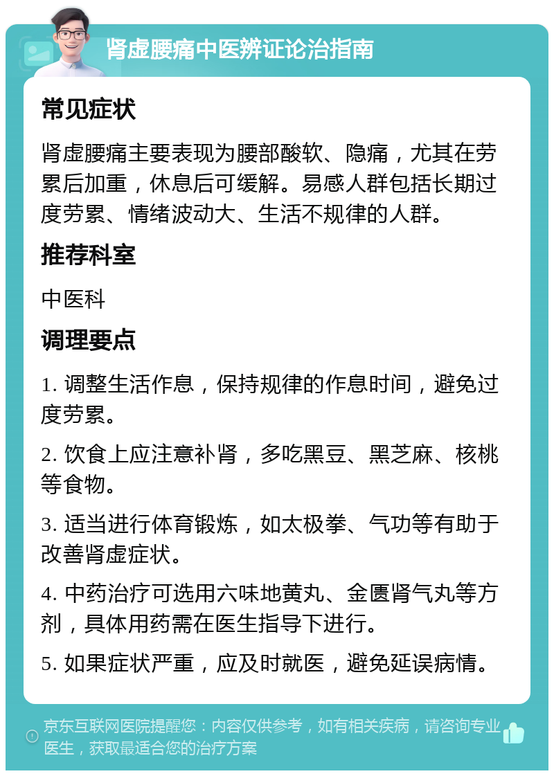 肾虚腰痛中医辨证论治指南 常见症状 肾虚腰痛主要表现为腰部酸软、隐痛，尤其在劳累后加重，休息后可缓解。易感人群包括长期过度劳累、情绪波动大、生活不规律的人群。 推荐科室 中医科 调理要点 1. 调整生活作息，保持规律的作息时间，避免过度劳累。 2. 饮食上应注意补肾，多吃黑豆、黑芝麻、核桃等食物。 3. 适当进行体育锻炼，如太极拳、气功等有助于改善肾虚症状。 4. 中药治疗可选用六味地黄丸、金匮肾气丸等方剂，具体用药需在医生指导下进行。 5. 如果症状严重，应及时就医，避免延误病情。