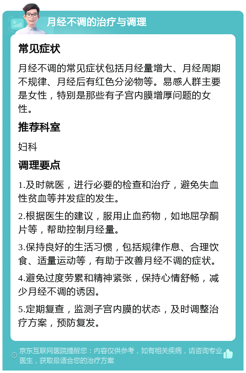 月经不调的治疗与调理 常见症状 月经不调的常见症状包括月经量增大、月经周期不规律、月经后有红色分泌物等。易感人群主要是女性，特别是那些有子宫内膜增厚问题的女性。 推荐科室 妇科 调理要点 1.及时就医，进行必要的检查和治疗，避免失血性贫血等并发症的发生。 2.根据医生的建议，服用止血药物，如地屈孕酮片等，帮助控制月经量。 3.保持良好的生活习惯，包括规律作息、合理饮食、适量运动等，有助于改善月经不调的症状。 4.避免过度劳累和精神紧张，保持心情舒畅，减少月经不调的诱因。 5.定期复查，监测子宫内膜的状态，及时调整治疗方案，预防复发。