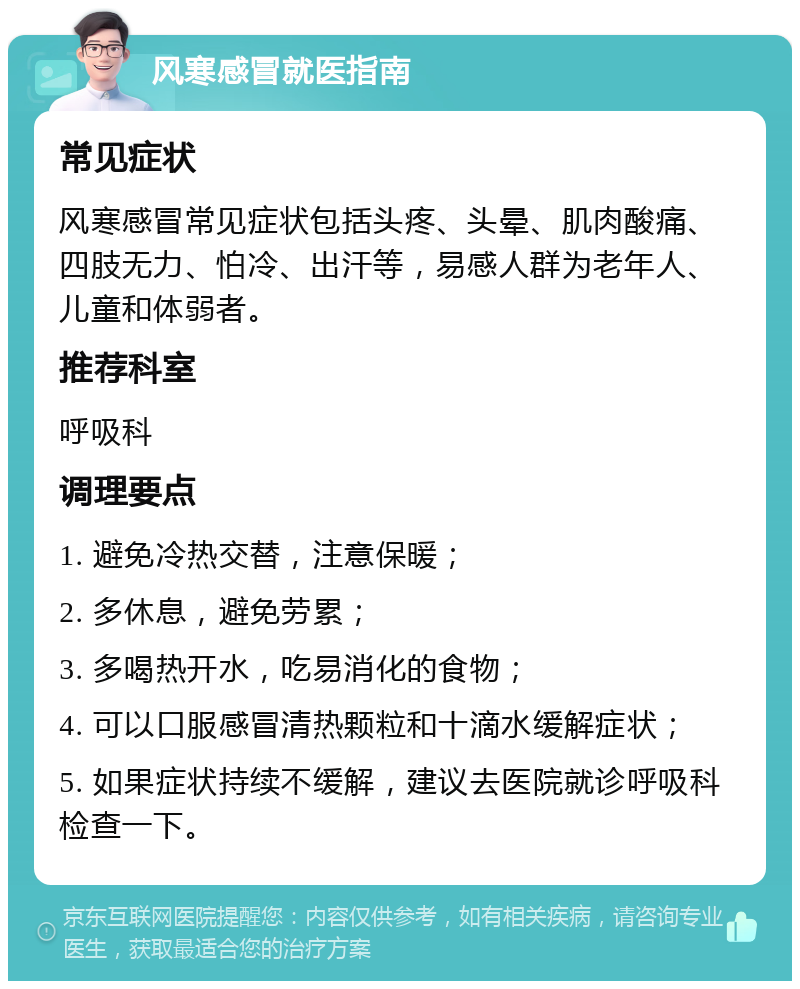 风寒感冒就医指南 常见症状 风寒感冒常见症状包括头疼、头晕、肌肉酸痛、四肢无力、怕冷、出汗等，易感人群为老年人、儿童和体弱者。 推荐科室 呼吸科 调理要点 1. 避免冷热交替，注意保暖； 2. 多休息，避免劳累； 3. 多喝热开水，吃易消化的食物； 4. 可以口服感冒清热颗粒和十滴水缓解症状； 5. 如果症状持续不缓解，建议去医院就诊呼吸科检查一下。