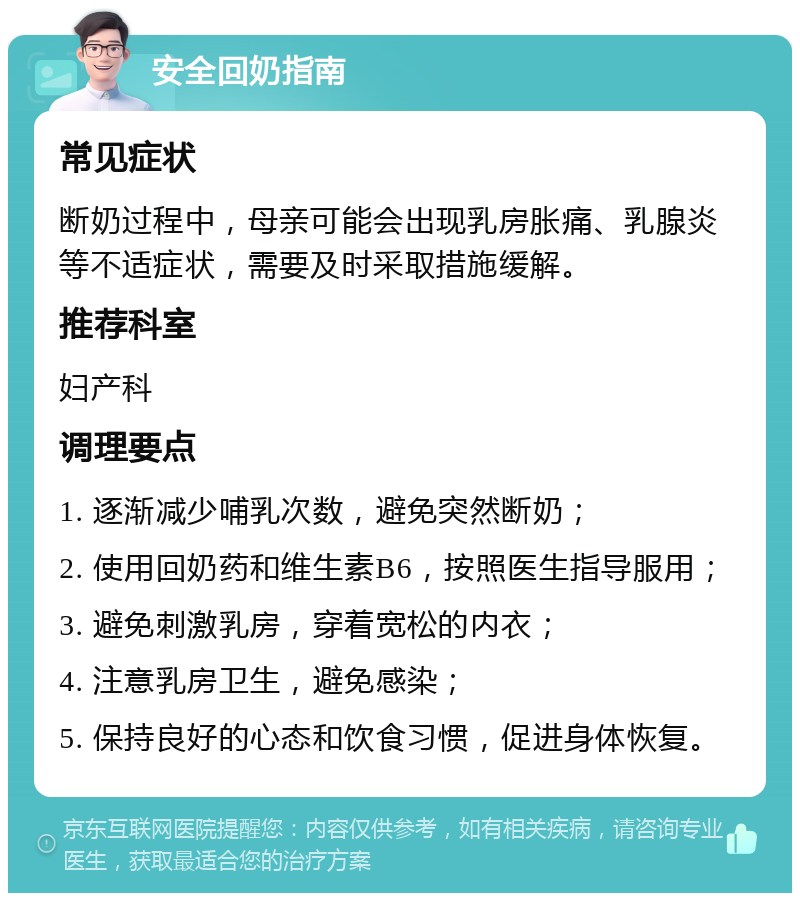 安全回奶指南 常见症状 断奶过程中，母亲可能会出现乳房胀痛、乳腺炎等不适症状，需要及时采取措施缓解。 推荐科室 妇产科 调理要点 1. 逐渐减少哺乳次数，避免突然断奶； 2. 使用回奶药和维生素B6，按照医生指导服用； 3. 避免刺激乳房，穿着宽松的内衣； 4. 注意乳房卫生，避免感染； 5. 保持良好的心态和饮食习惯，促进身体恢复。