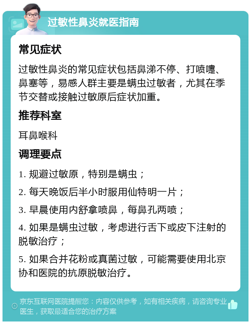 过敏性鼻炎就医指南 常见症状 过敏性鼻炎的常见症状包括鼻涕不停、打喷嚏、鼻塞等，易感人群主要是螨虫过敏者，尤其在季节交替或接触过敏原后症状加重。 推荐科室 耳鼻喉科 调理要点 1. 规避过敏原，特别是螨虫； 2. 每天晚饭后半小时服用仙特明一片； 3. 早晨使用内舒拿喷鼻，每鼻孔两喷； 4. 如果是螨虫过敏，考虑进行舌下或皮下注射的脱敏治疗； 5. 如果合并花粉或真菌过敏，可能需要使用北京协和医院的抗原脱敏治疗。