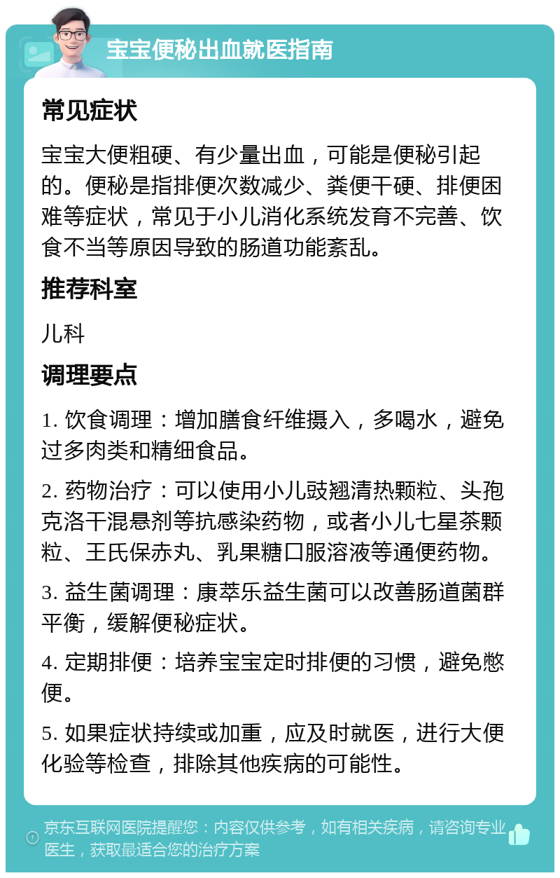 宝宝便秘出血就医指南 常见症状 宝宝大便粗硬、有少量出血，可能是便秘引起的。便秘是指排便次数减少、粪便干硬、排便困难等症状，常见于小儿消化系统发育不完善、饮食不当等原因导致的肠道功能紊乱。 推荐科室 儿科 调理要点 1. 饮食调理：增加膳食纤维摄入，多喝水，避免过多肉类和精细食品。 2. 药物治疗：可以使用小儿豉翘清热颗粒、头孢克洛干混悬剂等抗感染药物，或者小儿七星茶颗粒、王氏保赤丸、乳果糖口服溶液等通便药物。 3. 益生菌调理：康萃乐益生菌可以改善肠道菌群平衡，缓解便秘症状。 4. 定期排便：培养宝宝定时排便的习惯，避免憋便。 5. 如果症状持续或加重，应及时就医，进行大便化验等检查，排除其他疾病的可能性。