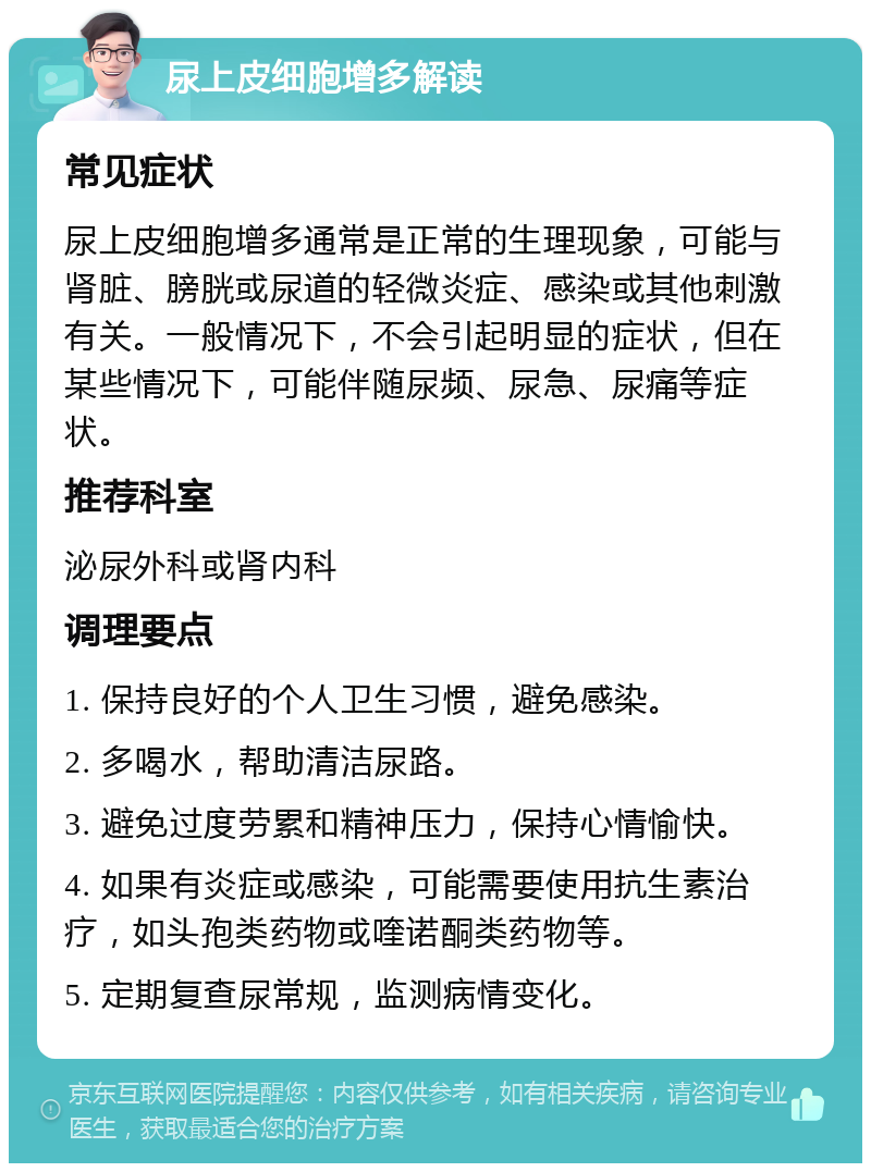 尿上皮细胞增多解读 常见症状 尿上皮细胞增多通常是正常的生理现象，可能与肾脏、膀胱或尿道的轻微炎症、感染或其他刺激有关。一般情况下，不会引起明显的症状，但在某些情况下，可能伴随尿频、尿急、尿痛等症状。 推荐科室 泌尿外科或肾内科 调理要点 1. 保持良好的个人卫生习惯，避免感染。 2. 多喝水，帮助清洁尿路。 3. 避免过度劳累和精神压力，保持心情愉快。 4. 如果有炎症或感染，可能需要使用抗生素治疗，如头孢类药物或喹诺酮类药物等。 5. 定期复查尿常规，监测病情变化。