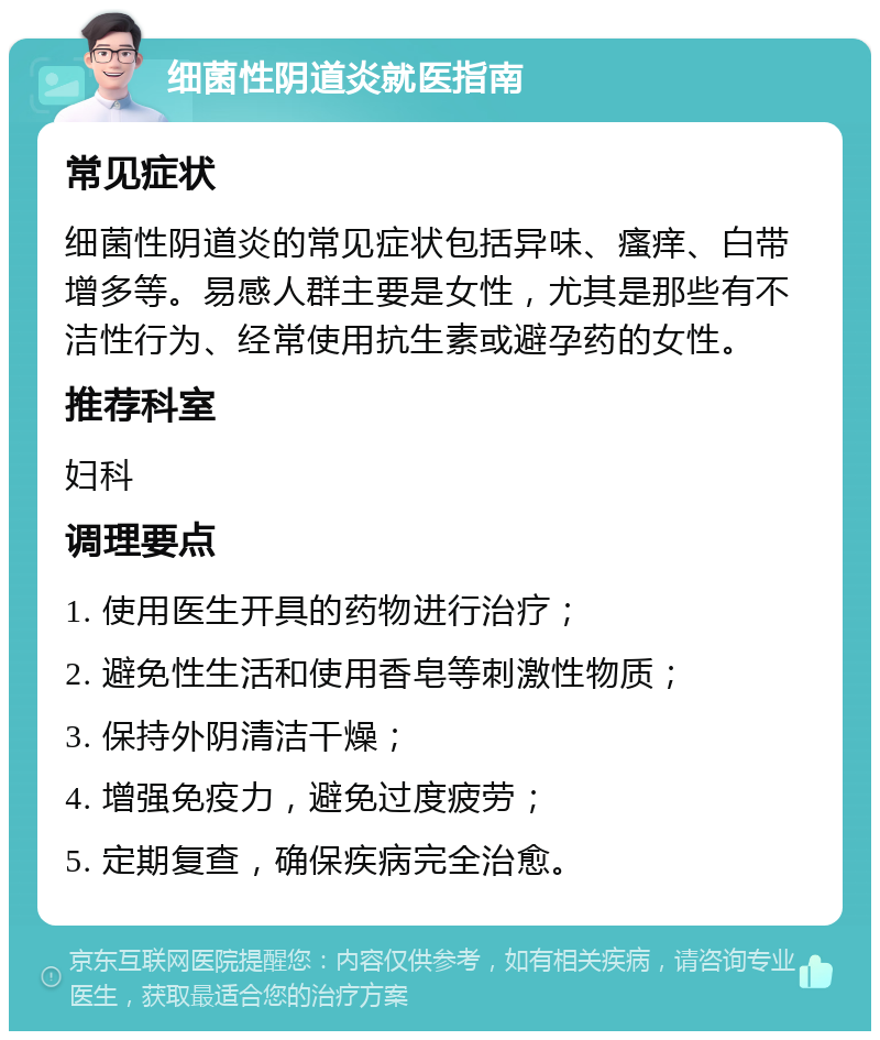 细菌性阴道炎就医指南 常见症状 细菌性阴道炎的常见症状包括异味、瘙痒、白带增多等。易感人群主要是女性，尤其是那些有不洁性行为、经常使用抗生素或避孕药的女性。 推荐科室 妇科 调理要点 1. 使用医生开具的药物进行治疗； 2. 避免性生活和使用香皂等刺激性物质； 3. 保持外阴清洁干燥； 4. 增强免疫力，避免过度疲劳； 5. 定期复查，确保疾病完全治愈。