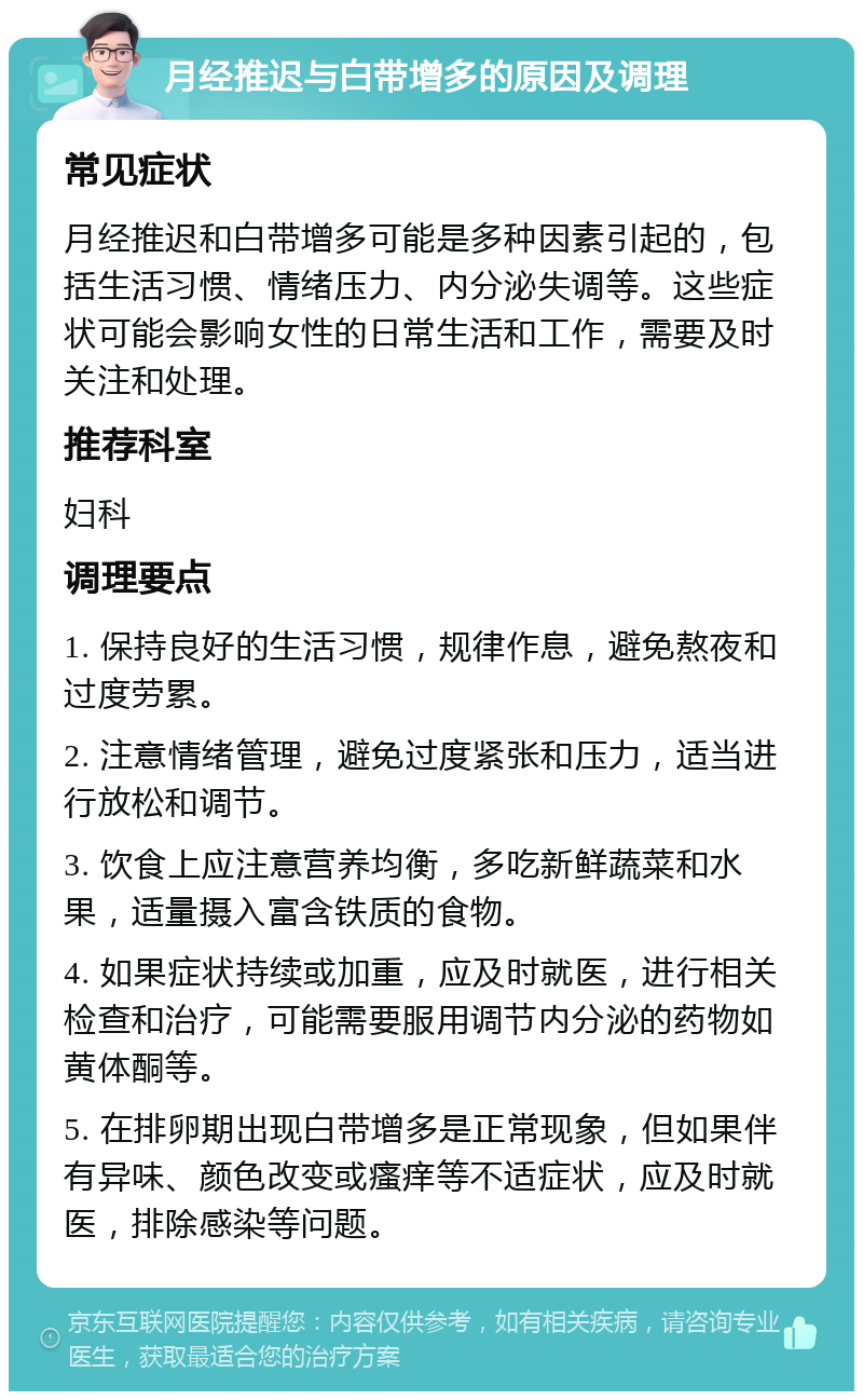 月经推迟与白带增多的原因及调理 常见症状 月经推迟和白带增多可能是多种因素引起的，包括生活习惯、情绪压力、内分泌失调等。这些症状可能会影响女性的日常生活和工作，需要及时关注和处理。 推荐科室 妇科 调理要点 1. 保持良好的生活习惯，规律作息，避免熬夜和过度劳累。 2. 注意情绪管理，避免过度紧张和压力，适当进行放松和调节。 3. 饮食上应注意营养均衡，多吃新鲜蔬菜和水果，适量摄入富含铁质的食物。 4. 如果症状持续或加重，应及时就医，进行相关检查和治疗，可能需要服用调节内分泌的药物如黄体酮等。 5. 在排卵期出现白带增多是正常现象，但如果伴有异味、颜色改变或瘙痒等不适症状，应及时就医，排除感染等问题。