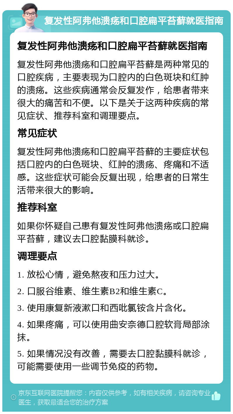 复发性阿弗他溃疡和口腔扁平苔藓就医指南 复发性阿弗他溃疡和口腔扁平苔藓就医指南 复发性阿弗他溃疡和口腔扁平苔藓是两种常见的口腔疾病，主要表现为口腔内的白色斑块和红肿的溃疡。这些疾病通常会反复发作，给患者带来很大的痛苦和不便。以下是关于这两种疾病的常见症状、推荐科室和调理要点。 常见症状 复发性阿弗他溃疡和口腔扁平苔藓的主要症状包括口腔内的白色斑块、红肿的溃疡、疼痛和不适感。这些症状可能会反复出现，给患者的日常生活带来很大的影响。 推荐科室 如果你怀疑自己患有复发性阿弗他溃疡或口腔扁平苔藓，建议去口腔黏膜科就诊。 调理要点 1. 放松心情，避免熬夜和压力过大。 2. 口服谷维素、维生素B2和维生素C。 3. 使用康复新液漱口和西吡氯铵含片含化。 4. 如果疼痛，可以使用曲安奈德口腔软膏局部涂抹。 5. 如果情况没有改善，需要去口腔黏膜科就诊，可能需要使用一些调节免疫的药物。