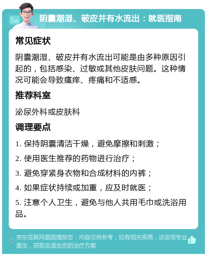 阴囊潮湿、破皮并有水流出：就医指南 常见症状 阴囊潮湿、破皮并有水流出可能是由多种原因引起的，包括感染、过敏或其他皮肤问题。这种情况可能会导致瘙痒、疼痛和不适感。 推荐科室 泌尿外科或皮肤科 调理要点 1. 保持阴囊清洁干燥，避免摩擦和刺激； 2. 使用医生推荐的药物进行治疗； 3. 避免穿紧身衣物和合成材料的内裤； 4. 如果症状持续或加重，应及时就医； 5. 注意个人卫生，避免与他人共用毛巾或洗浴用品。