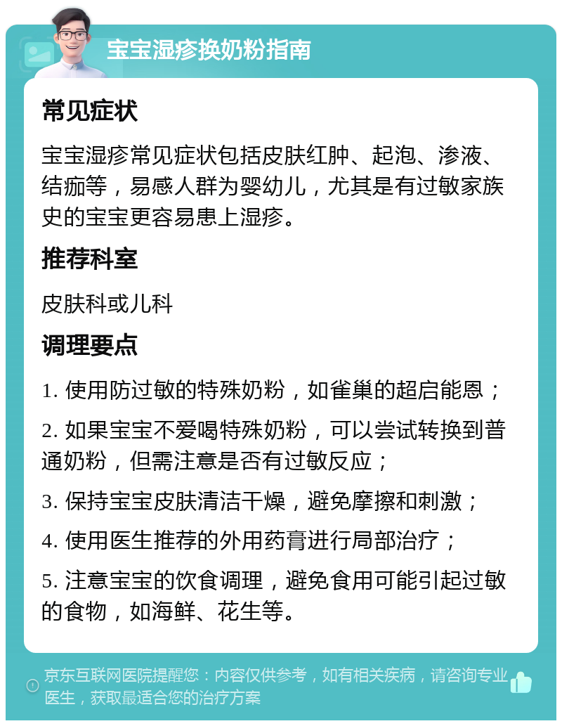 宝宝湿疹换奶粉指南 常见症状 宝宝湿疹常见症状包括皮肤红肿、起泡、渗液、结痂等，易感人群为婴幼儿，尤其是有过敏家族史的宝宝更容易患上湿疹。 推荐科室 皮肤科或儿科 调理要点 1. 使用防过敏的特殊奶粉，如雀巢的超启能恩； 2. 如果宝宝不爱喝特殊奶粉，可以尝试转换到普通奶粉，但需注意是否有过敏反应； 3. 保持宝宝皮肤清洁干燥，避免摩擦和刺激； 4. 使用医生推荐的外用药膏进行局部治疗； 5. 注意宝宝的饮食调理，避免食用可能引起过敏的食物，如海鲜、花生等。