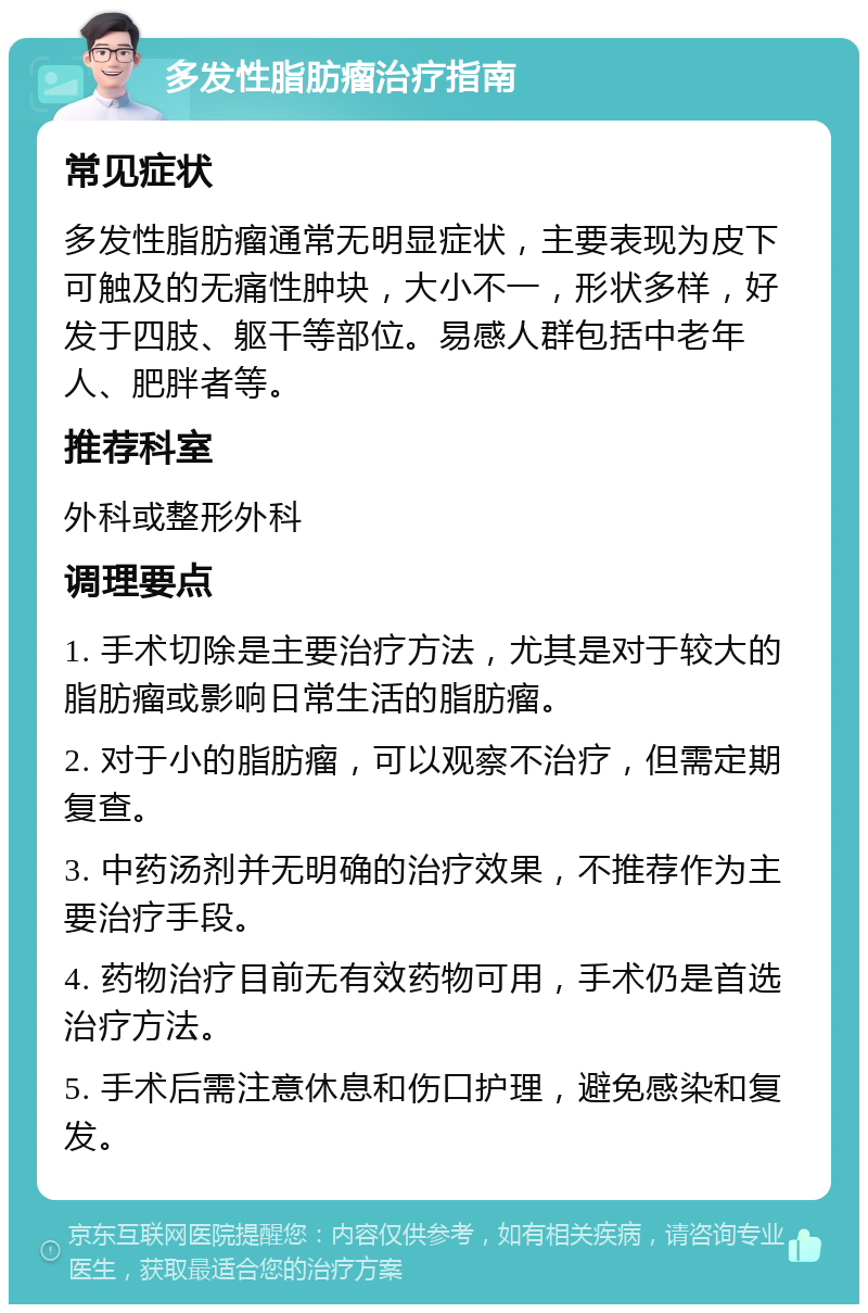 多发性脂肪瘤治疗指南 常见症状 多发性脂肪瘤通常无明显症状，主要表现为皮下可触及的无痛性肿块，大小不一，形状多样，好发于四肢、躯干等部位。易感人群包括中老年人、肥胖者等。 推荐科室 外科或整形外科 调理要点 1. 手术切除是主要治疗方法，尤其是对于较大的脂肪瘤或影响日常生活的脂肪瘤。 2. 对于小的脂肪瘤，可以观察不治疗，但需定期复查。 3. 中药汤剂并无明确的治疗效果，不推荐作为主要治疗手段。 4. 药物治疗目前无有效药物可用，手术仍是首选治疗方法。 5. 手术后需注意休息和伤口护理，避免感染和复发。