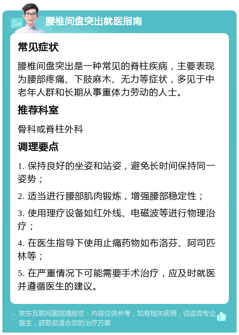 腰椎间盘突出就医指南 常见症状 腰椎间盘突出是一种常见的脊柱疾病，主要表现为腰部疼痛、下肢麻木、无力等症状，多见于中老年人群和长期从事重体力劳动的人士。 推荐科室 骨科或脊柱外科 调理要点 1. 保持良好的坐姿和站姿，避免长时间保持同一姿势； 2. 适当进行腰部肌肉锻炼，增强腰部稳定性； 3. 使用理疗设备如红外线、电磁波等进行物理治疗； 4. 在医生指导下使用止痛药物如布洛芬、阿司匹林等； 5. 在严重情况下可能需要手术治疗，应及时就医并遵循医生的建议。