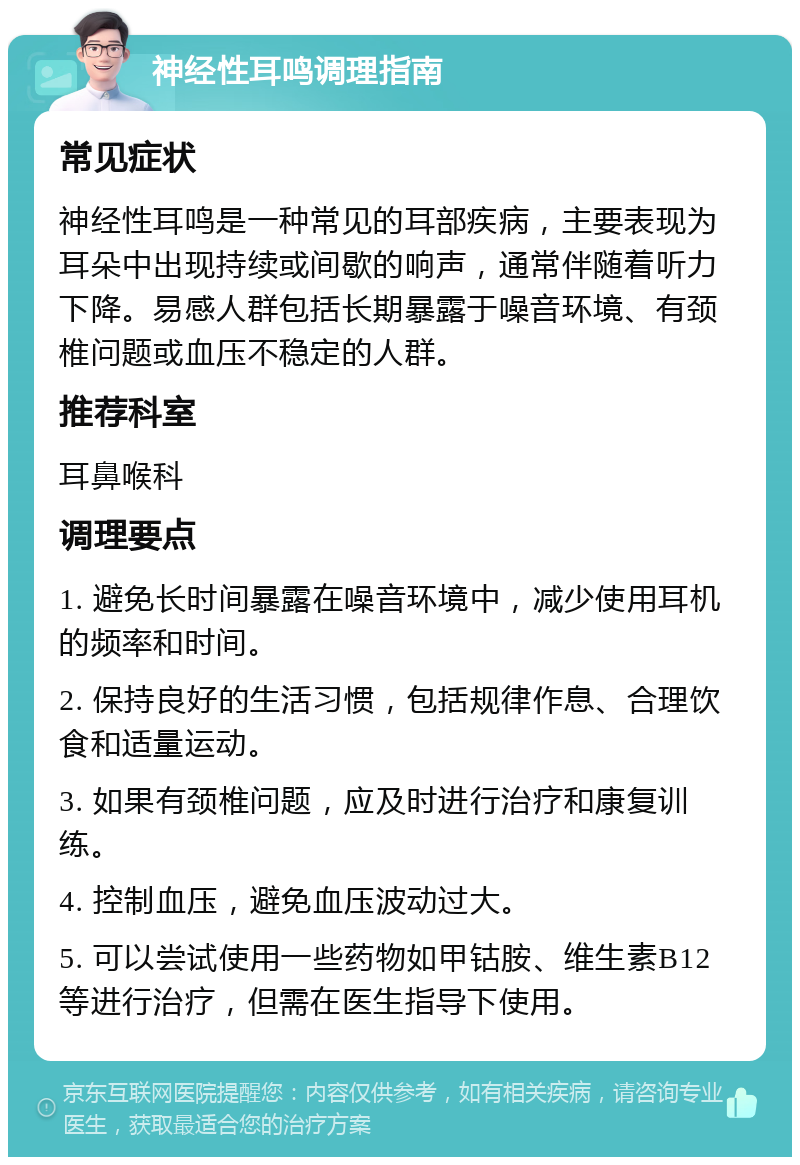 神经性耳鸣调理指南 常见症状 神经性耳鸣是一种常见的耳部疾病，主要表现为耳朵中出现持续或间歇的响声，通常伴随着听力下降。易感人群包括长期暴露于噪音环境、有颈椎问题或血压不稳定的人群。 推荐科室 耳鼻喉科 调理要点 1. 避免长时间暴露在噪音环境中，减少使用耳机的频率和时间。 2. 保持良好的生活习惯，包括规律作息、合理饮食和适量运动。 3. 如果有颈椎问题，应及时进行治疗和康复训练。 4. 控制血压，避免血压波动过大。 5. 可以尝试使用一些药物如甲钴胺、维生素B12等进行治疗，但需在医生指导下使用。