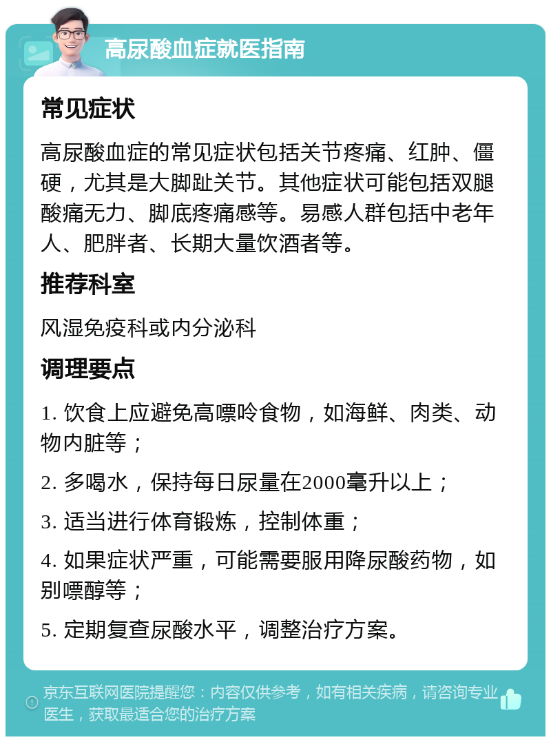 高尿酸血症就医指南 常见症状 高尿酸血症的常见症状包括关节疼痛、红肿、僵硬，尤其是大脚趾关节。其他症状可能包括双腿酸痛无力、脚底疼痛感等。易感人群包括中老年人、肥胖者、长期大量饮酒者等。 推荐科室 风湿免疫科或内分泌科 调理要点 1. 饮食上应避免高嘌呤食物，如海鲜、肉类、动物内脏等； 2. 多喝水，保持每日尿量在2000毫升以上； 3. 适当进行体育锻炼，控制体重； 4. 如果症状严重，可能需要服用降尿酸药物，如别嘌醇等； 5. 定期复查尿酸水平，调整治疗方案。