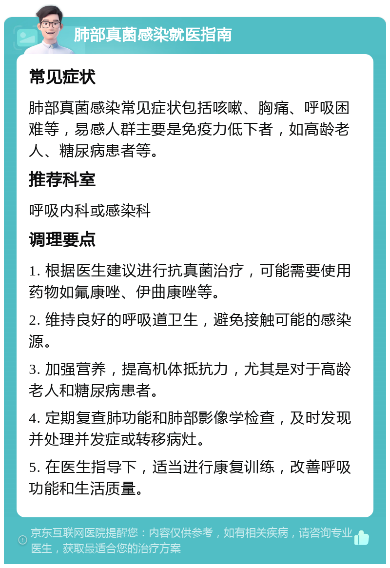 肺部真菌感染就医指南 常见症状 肺部真菌感染常见症状包括咳嗽、胸痛、呼吸困难等，易感人群主要是免疫力低下者，如高龄老人、糖尿病患者等。 推荐科室 呼吸内科或感染科 调理要点 1. 根据医生建议进行抗真菌治疗，可能需要使用药物如氟康唑、伊曲康唑等。 2. 维持良好的呼吸道卫生，避免接触可能的感染源。 3. 加强营养，提高机体抵抗力，尤其是对于高龄老人和糖尿病患者。 4. 定期复查肺功能和肺部影像学检查，及时发现并处理并发症或转移病灶。 5. 在医生指导下，适当进行康复训练，改善呼吸功能和生活质量。