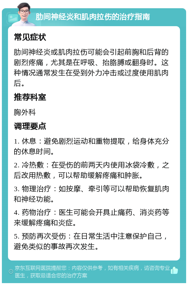 肋间神经炎和肌肉拉伤的治疗指南 常见症状 肋间神经炎或肌肉拉伤可能会引起前胸和后背的剧烈疼痛，尤其是在呼吸、抬胳膊或翻身时。这种情况通常发生在受到外力冲击或过度使用肌肉后。 推荐科室 胸外科 调理要点 1. 休息：避免剧烈运动和重物提取，给身体充分的休息时间。 2. 冷热敷：在受伤的前两天内使用冰袋冷敷，之后改用热敷，可以帮助缓解疼痛和肿胀。 3. 物理治疗：如按摩、牵引等可以帮助恢复肌肉和神经功能。 4. 药物治疗：医生可能会开具止痛药、消炎药等来缓解疼痛和炎症。 5. 预防再次受伤：在日常生活中注意保护自己，避免类似的事故再次发生。